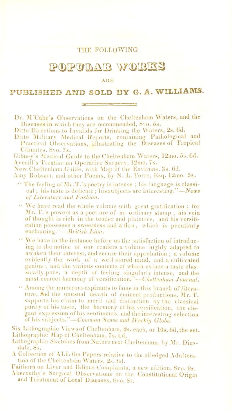 TIIE FOLLOWING JP(DIP3r2i41!B w©iaisa ARE PUBLISHED AND SOLD BY G. A. WILLIAMS- Dr. M'Cabe’s Observations on the Cheltenham Waters, and the Diseases in which they are recommended, 8vo. 5s. Ditto Directions to Invalids for Drinking the Waters, 2s. (id. Ditto Military -Medical Reports, containing Pathological and Practical Observations, illustrating the Diseases ot Tropical Climates, Svo. 7s. Gtbney’s Medical Guide to the Cheltenham Waters, 12mo. 5s. (id. AveriH's Treatise on Operative Surgery, 12mo. 7s. New Cheltenham Guide, with Map of the Environs, 5s. (id. Amy Robsart, and other Poems, by N. L. Torre, Esq. 12mo. os. “ The feeling of 51 r. T.'s poetry is intense ; his language is classi- cal ; his taste is delicate ; hissubjects are interesting.”—News of Literature ami Fashion. “ We have read the whole volume with great gratification ; for Mr. T.'s powers as a poet are of no ordinary stamp ; his vein of thought is rich in the tender and plaintive, and his versifi- cation possesses a sweetness and a How, which is peculiarly enchanting.”—British Lion. “ 55 e have in the instance before us the satisfaction of introduc - ing to the notice of our readers a volume highly adapted to awaken their interest, and secure their approbation ; a volume evidently the work of a well stored mind, and a cultivated genius ; and the various contents of which evince a taste clas- sically pure, a depth of leeliug singularly intense, and the most correct harmony of versification. ’—Cheltenham Journal. “ Among the numerous aspirants to fame in this branch of litera- ture, .♦ml the unusual dearth of eminent, productions, Mr. T. supports bis claim to merit and distinction by the classical purity of his taste, the harmony of his versification, the ele- gant expression of his sentiments, and the interesting selection of his subjects.”—Common Sense and Weekly Globe. Six Lithographic 5 iewsof Cheltenham, 2s. each, or 10s. (id, the set. Lithographic Map of Cheltenham, 7s. Od. Lithographic Sketches from Nature near Cheltenham, by Mr. Dins- dale, 8s. A Collection of ALL (he Papers relative to the alledged Adultera- tion of the Cheltenham 55 aters, 2s. (id. Fait horn on Liver and Bilious Complaints, a new edition. Svo. 9s. Abernethv s Surgical Observations on the Constitutional Origin and Treatment of Local Diseases, bur. bs.