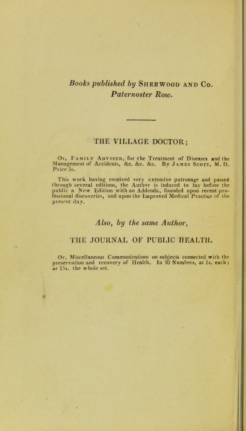 Books published by Sherwood and Co. Paternoster Row. THE VILLAGE DOCTOR; Or, Familv Aoviser, for the Treatment of Diseasei and (be Management of Accidents, &c. &c. &c. By James Scott, M. D. Price 5s. This work, having received very extensive patronage and passed through several editions, the Author is induced to lay before the public a New Edition with an Addenda, founded upon recent pro- fessional discoveries, and upon the Improved Medical Practice of the present day. Also, by the same Author, THE JOURNAL OF PUBLIC HEALTH. Or, Miscellaneous Communications on subjects connected with the preservation and recovery of Health. In 20 Numbers, at 1*. each : or 15*. the whole set.