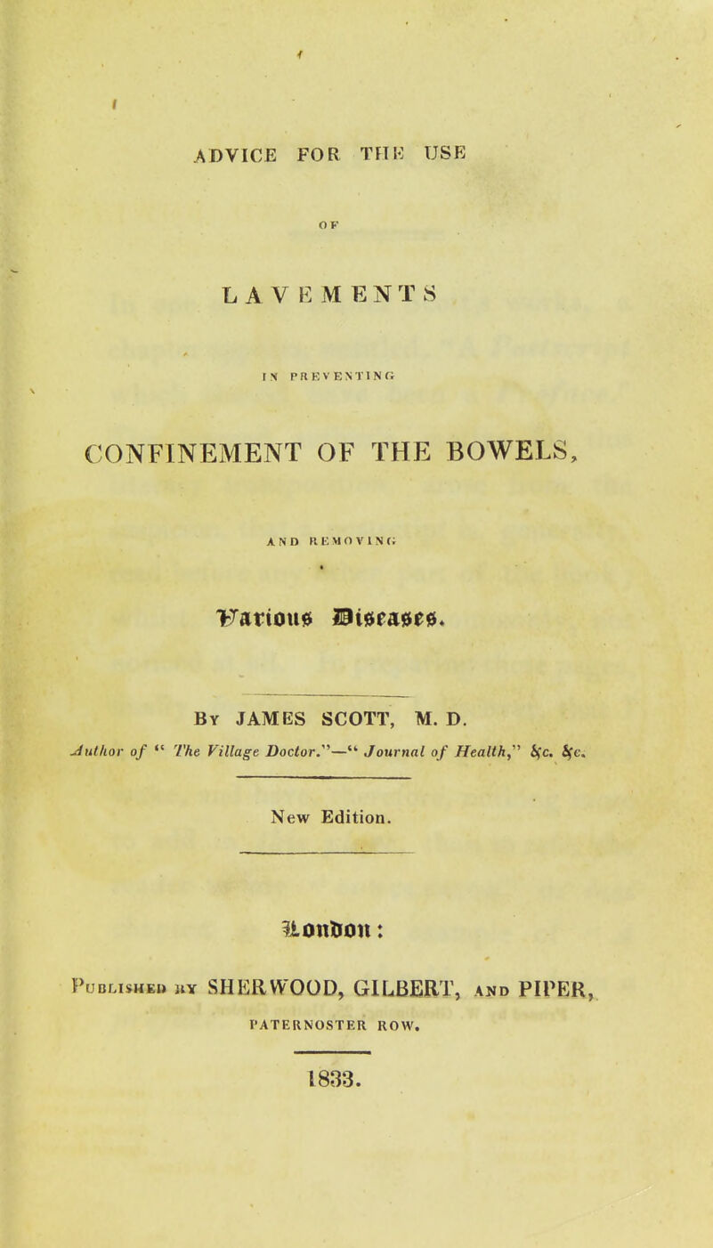 ADVICE FOR TFTS: USE OP LAVEMENTS IN P n E V E N TIN r, CONFINEMENT OF THE BOWELS, AND KEMOVINC; By JAMES SCOTT, M. D. Julhor of The Village Doctor:''—Journal of Health Sfc. S(c. New Edition. iiontion: PucLisHKB uY SHERWOOD, GILBERT, and PIPER, PATERNOSTER ROW. 1833.