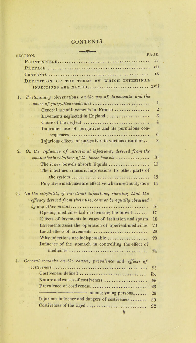 SECTION. PAGE. Frontispiece Preface ^ Contents Definition of the terms by which intestinal INJECTIONS ARE NAMED XVli 1. Preliminary observations on the use of lavements and the abuse of purgative medicines 1 General use of lavements in France 2 Lavements neglected in England 3 Cause of the neglect 4 Improper use of purgatives and its pernicious con- sequences 6 Injurious effects of purgatives in various disorders.. 8 2. On the influence of inteslin al injections, derived from the sympathetic relations of the lower bow els j... 10 The lower bowels absorb liquids 11 The intestines transmit impressions to other parts of the system 13 Purgative medicines are eiFective when used as clysters 14 3. On the eligibility of intestinal injections, shewing that the efficacy derived from their use, cannot be equally obtained by any other means 16 Opening medicines fail in cleansing the bowel 17 Effects of lavements in cases of irritation and spasm 18 Lavements assist the operation of aperient medicines 20 Local effects of lavements 22 Why injections are indispensable 23 Influence of the stomach in controlling the effect of medicines 24 4. General remarks on the causes, prevalence and effects of costiveness 25 Costiveness defined ^ ib. Nature and causes of costiveness 26 Prevalence of costiveness 26 among young persons 29 Injurious influence and dangers of costiveness 30 Costiveness of the aged 32 b