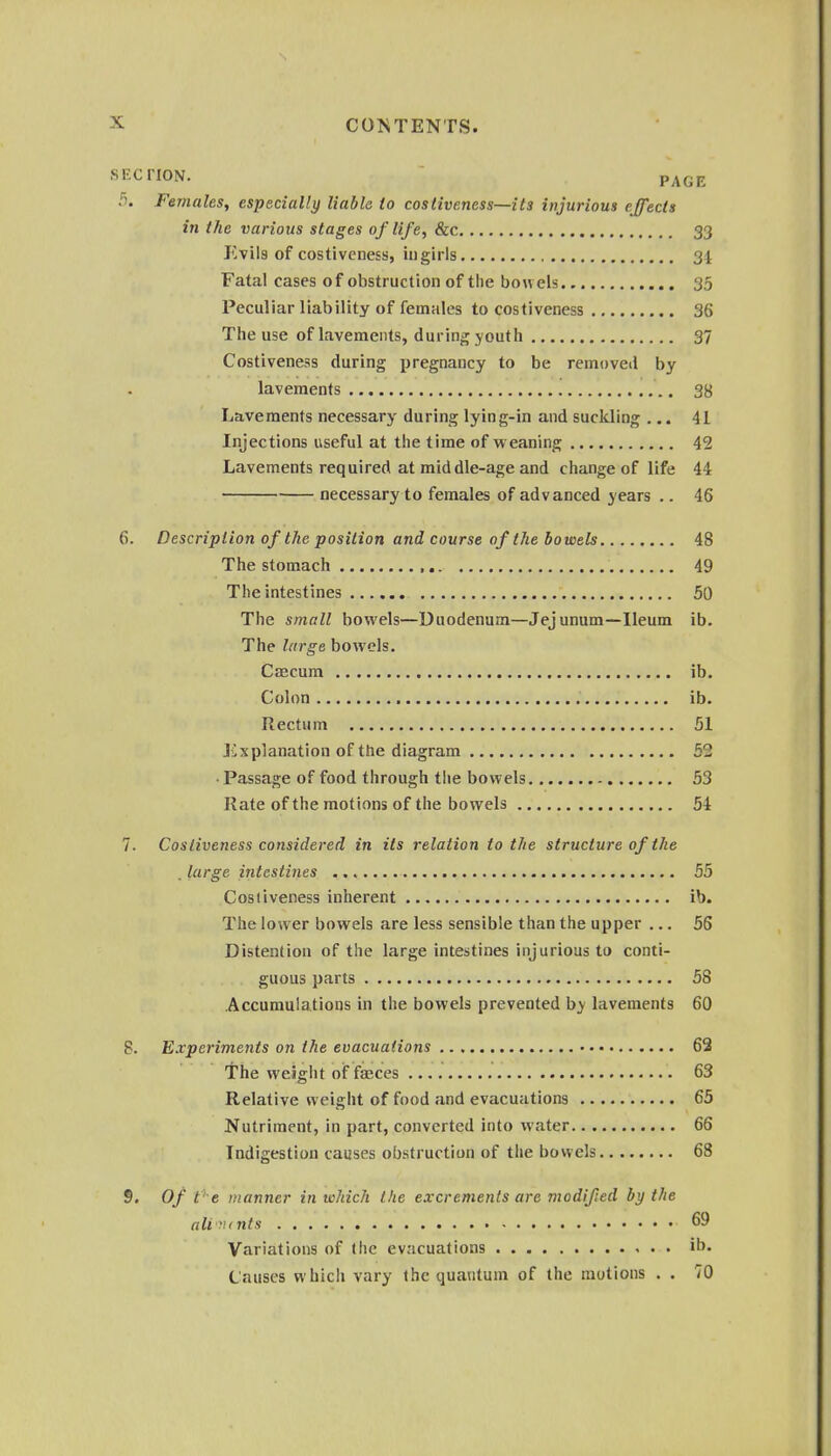 SECTION. - PAGE 3. Females, especially liable to coslive.ness—its injurious effects in the various stages of life, &c 33 Evil3 of costiveness, iugirls 34 Fatal cases of obstruction of the bowels 35 Peculiar liability of females to costiveness 36 The use of lavements, during youth 37 Costiveness during pregnancy to be removed by lavements 38 Lavements necessary during lying-in and suckling ... 41 Injections useful at the time of weaning 42 Lavements required at middle-age and change of life 44 necessary to females of advanced years .. 46 6. Description of the position and course of the bowels 48 The stomach 49 The intestines 50 The small bowels—Duodenum—Jejunum—Ileum ib. The large bowels. Caecum ib. Colon ib. Rectum 51 Explanation of the diagram 52 • Passage of food through the bowels 53 Rate of the motions of the bowels 54 7. Costiveness considered in its relation to the structure of the . large intestines 55 Costiveness inherent ib. The lower bowels are less sensible than the upper ... 56 Distention of the large intestines injurious to conti- guous parts 58 Accumulations in the bowels prevented hy lavements 60 8. Experiments on the evacuations 62 the weight of fcEces 63 Relative weight of food and evacuations 65 Nutriment, in part, converted into water 66 Indigestion causes obstruction of the bowels 68 S. Of t' e manner in which the excrements are modified by the all'lints 69 Variations of the evacuations ib. Causes which vary the quantum of the motions . . 70