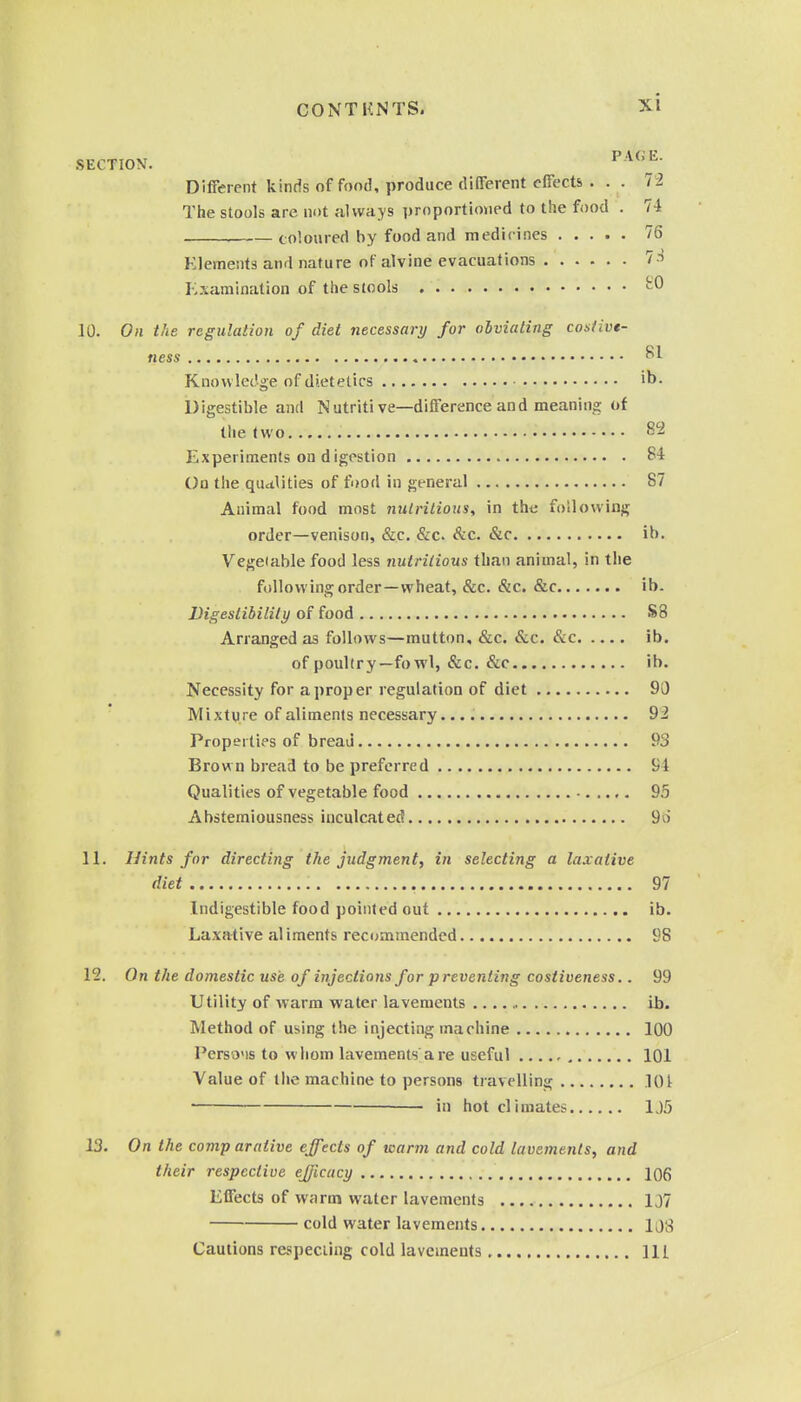 SECTION. PAGE. Different kinds of food, produce different effects ... 72 The stools are not always proportioned to the food . 74 coloured by food and medicines 76 Elements and nature of alvine evacuations 7.t r;.\amination of the stools ^0 10. On the regulation of diet necessary for obviating costive- ness ^1 Knowledge of dietetics ib. Digestible and Nutritive—difference and meaning of the two 82 Experiments on d igostion S4 On the qualities of food in general 87 Animal food most nulrilious, in the following order—venison, &c. &c. &c. &c ib. Vegetable food less nutritious than animal, in the following order—wheat, &c. Sic. &c ib. Digestibility of food S8 Arranged as follows—mutton, &c. &c. &c ib. of poultry—fowl, &c. &c ib. Necessity for a proper regulation of diet 90 Mixture of aliments necessary 92 Properties of bread 93 Brown bread to be preferred 94 Qualities of vegetable food 95 Abstemiousness inculcated 9o 11. Hints for directing the judgment, in selecting a laxative diet 97 Indigestible food pointed out ib. Laxative al iments recommended 98 12. On the domestic use of injections for preventing costiveness.. 99 Utility of warm water lavements ib. Method of using the injecting machine 100 Perso'is to whom lavements are useful 101 Value of the machine to persons travelling lOt • in hot climates 1J5 13. On the comp arative effects of warm and cold lavements, and their respective efficacy 106 Effects of warm water lavements 1J7 cold water lavements 10;t Cautions respecting cold lavements Ill