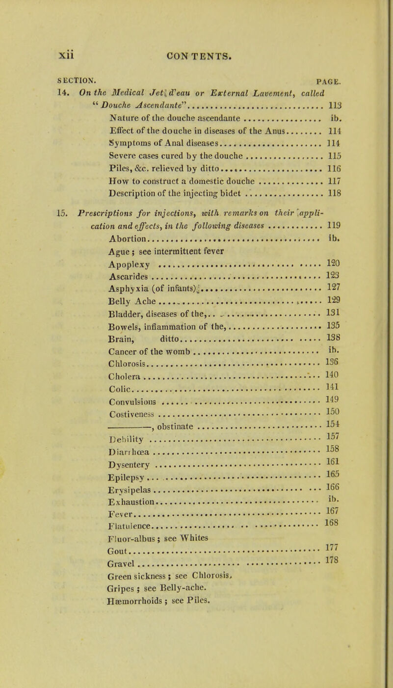 SliCTION. PAGE. 14. On the Medical Jetid'eau or External Lavement, called Douche uiscendante 113 Nature of the douche ascendante ib. Effect of the douche in diseases of the Anus 114 Symptoms of Anal diseases ] 14 Severe cases cured by the douche 115 Piles, &c. relieved by ditto 116 How to construct a domestic douche 117 Description of the injecting bidet 118 15. Prescriptions for injections, with remarks on their '.appli- cation and effects, in the following diseases 119 Abortion ib. Ague; see intermitient fever Apoplexy 120 Ascarides • 123 Asphyxia (of infants)j 127 Belly Ache 129 Bladder, diseases of the,.. 131 Bowels, inflammation of the, • 135 Brain, ditto 138 Cancer of the womb Chlorosis 13S Cholera ••• 140 Colic Convulsions 149 Costiveness 1^^ , obstinate 1^4 Debility Diarihcea 1^^ Dysentery 1^1 Epilepsy ... 1^^ Erysipelas Exhaustion Fever Flatulence Fluor-albus; see Whites Gout IJ' Gravel Green sickness ; see Chlorosis, Gripes ; see Belly-ache. Haemorrhoids; see Piles.