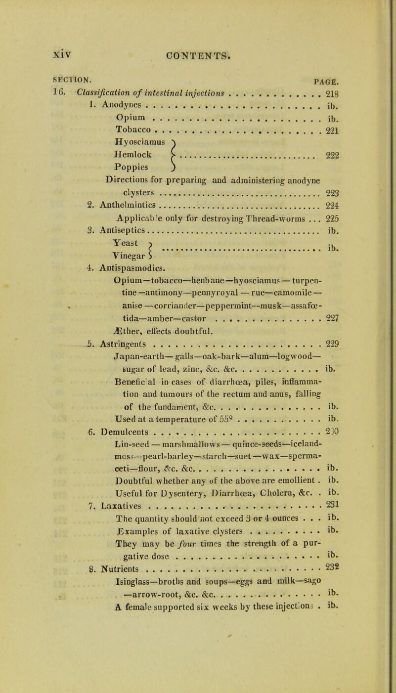 SKCriON. PAGE. 16. Classification of intestinal injections 218 1. Anodynes ib. Opium ib. Tobacco 221 Hyosciamus ) Hemlock > 222 Poppies J Directions for preparing and administering anodyne clysters 223 2. Anthelmintics 224 Applicable only for destroying Thread-worms ... 225 3. Antiseptics ib. Yeast ) ., c lb. Vinegar S 4. Antispasmodics. Opium—tobacco—henbane—hyosciamus — turpen- tine —antimony—pennyroyal — rue—camomile — anise — corr ian t !er—peppermint—mus k—assafoe - tida—amber—castor 227 Mthev, effects doubtful. 3. Astringents 229 Japan-earth— galls—oak-bark—alum—logwood— sugar of lead, zinc, &c. &c ib. Benefic'al in cases of diarrhoea, piles, inflamma- tion and tumours of the rectum and anus, falling of the fundament, &c ib. Used at a temperature of 55*^ ib. 6. Demulcents 2j0 Lin-seed — marshmallows— quince-seeds—iceland- mcss—pearl-barley—starch—suet—wax—sperma- ceti—flour, fsrc. &c ib. Doubtful whether any of the above are emollient . ib. Useful for Dysentery, Diarrhoea, Cholera, &c. . ib. 7. Laxatives 231 The quantity should not exceed 3 or 4 ounces ... ib. JExamples of laxative clysters . ib. They may be four times the strength of a pur- gative dose ih. 8. Nutrients 23S Isinglass—broths and soups—eggs and milk—sago —arrow-root, &c. &c i^- A female supported six weeks by these injectioni . ib.