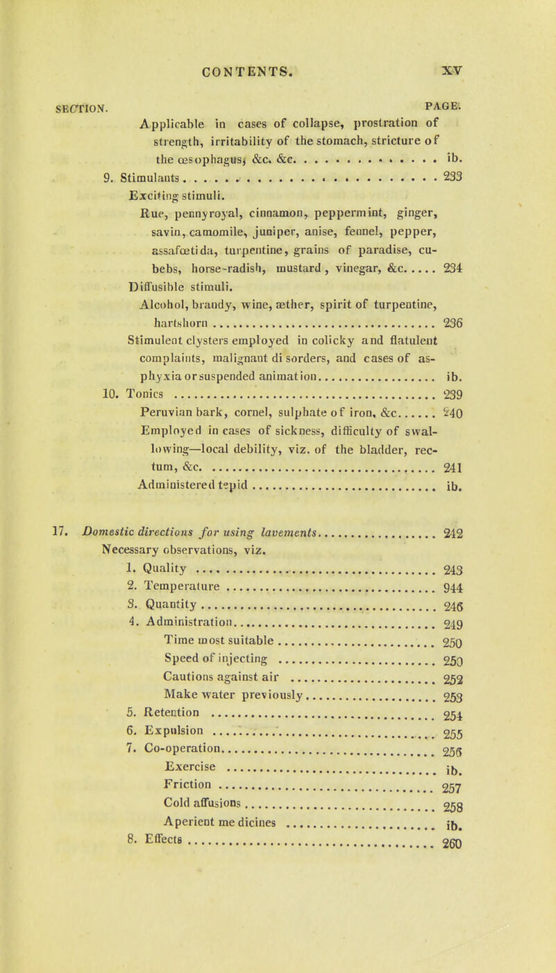 SECTION. PAGE. Applicable in cases of collapse, prostration of strength, irritability of the stomach, stricture of the oesophagus^ &c. &c • ib. 9. Stimulants 233 Exciting stimuli. Rue, pennyrojal, cinnamon, peppermint, ginger, savin, camomile, juniper, anise, fennel, pepper, assafoetida, turpentine, grains of paradise, cu- bebs, horse-radish, mustard , vinegar, &c 234 DiflTusihle stimuli. Alcohol, brandy, wine, aether, spirit of turpentine, hartshorn 236 Stimulent clysters employed in colicky and flatulent complaints, malignant di sorders, and cases of as- phyxia or suspended animation ib. 10. Tonics 239 Peruvian bark, cornel, sulphate of iron, &c i'40 Employed incases of sickness, difficulty of swal- lowing—local debility, viz. of the bladder, rec- tum, &c 241 Administered tepid ib, 17. Domestic directions for using lavements 242 Necessary observations, viz. 1. Quality 243 2. Temperature 944 S. Quantity 246 4. Administration 249 Time most suitable 250 Speed of injecting 250 Cautions against air 252 Make water previously 253 5. Retention 254 6. Expulsion 255 7. Co-operation 256 Exercise jjj^ Friction 257 Cold affusions 258 Aperient me dicines 8. ElTects 260