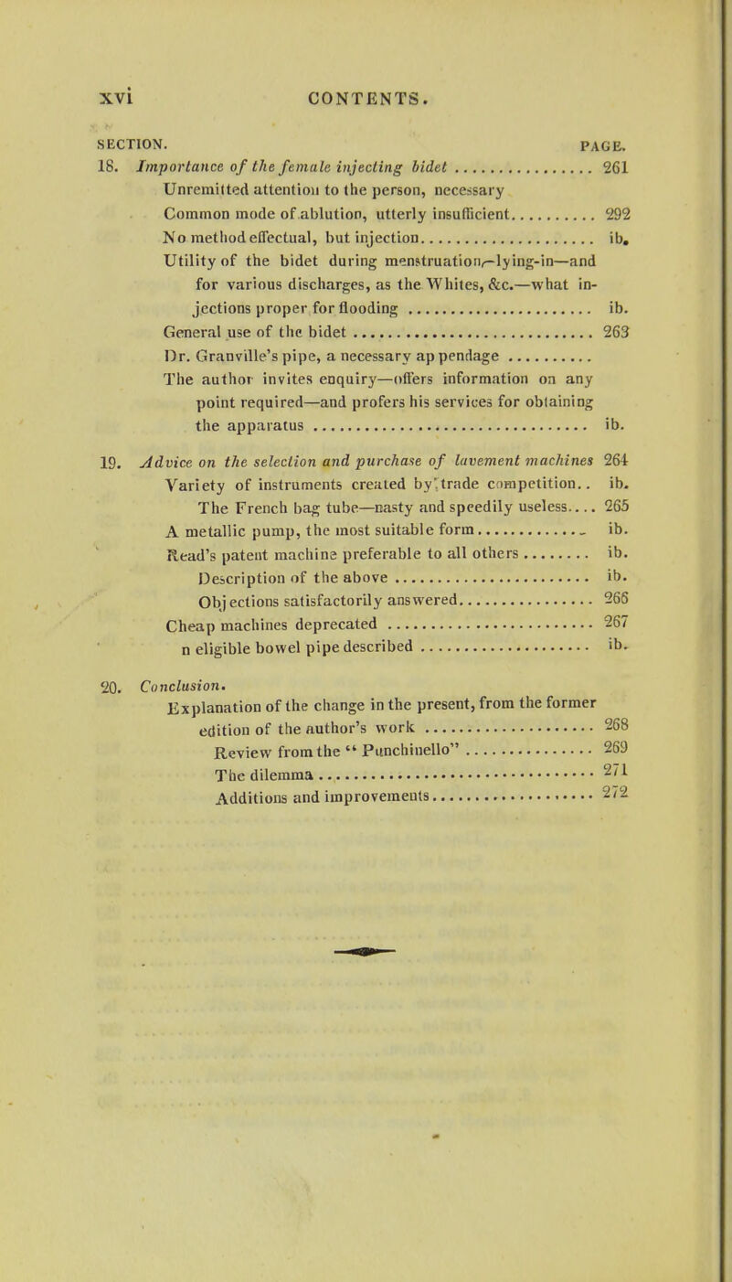 SECTION. PAGE. 18. Importance of the female injecting bidet 261 Unremitted attention to the person, necessary Common mode of ablution, utterly insufficient 292 No metiiod effectual, but injection ib. Utility of the bidet during menstruation^-lying-in—and for various discharges, as the Whites, &c.—what in- jections proper for flooding ib. General use of the bidet 263 Dr. Granville's pipe, a necessary appendage The author invites enquiry—offers information on any point required—and prefers his services for obtaining the apparatus ib. 19. Advice on the selection and purchase of lavement machines 264 Variety of instruments created by'trade competition., ib. The French bag tube—nasty and speedily useless 265 A metallic pump, the most suitable form _ ib. Read's patent machine preferable to all others ib. Description of the above ib. Objections satisfactorily answered 266 Cheap machines deprecated 267 n eligible bowel pipe described ib. 20. Conclusion. Explanation of the change in the present, from the former edition of the author's work 268 Review from the  Punchinello 269 The dilemma 271 Additions and improvements 272