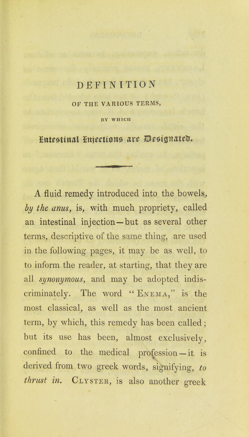 DEFINITION OF THE VARIOUS TERMS, BY WHICH MtMiml Initctiom aie IB^^ignatftr* A fluid remedy introduced into the bowels, Z>j/ the anus, is, with much propriety, called an intestinal injection—but as several other terms, descriptive of the same thing, are used in the following pages, it may be as well, to to inform the reader, at starting, that they are all synonymousy and may be adopted indis- criminately. The word Enema, is the most classical, as well as the most ancient term, by which, this remedy has been called; but its use has been, almost exclusively, confined to the medical profession — it is derived from two greek words, signifying, to thrust in. Clyster, is also another greek