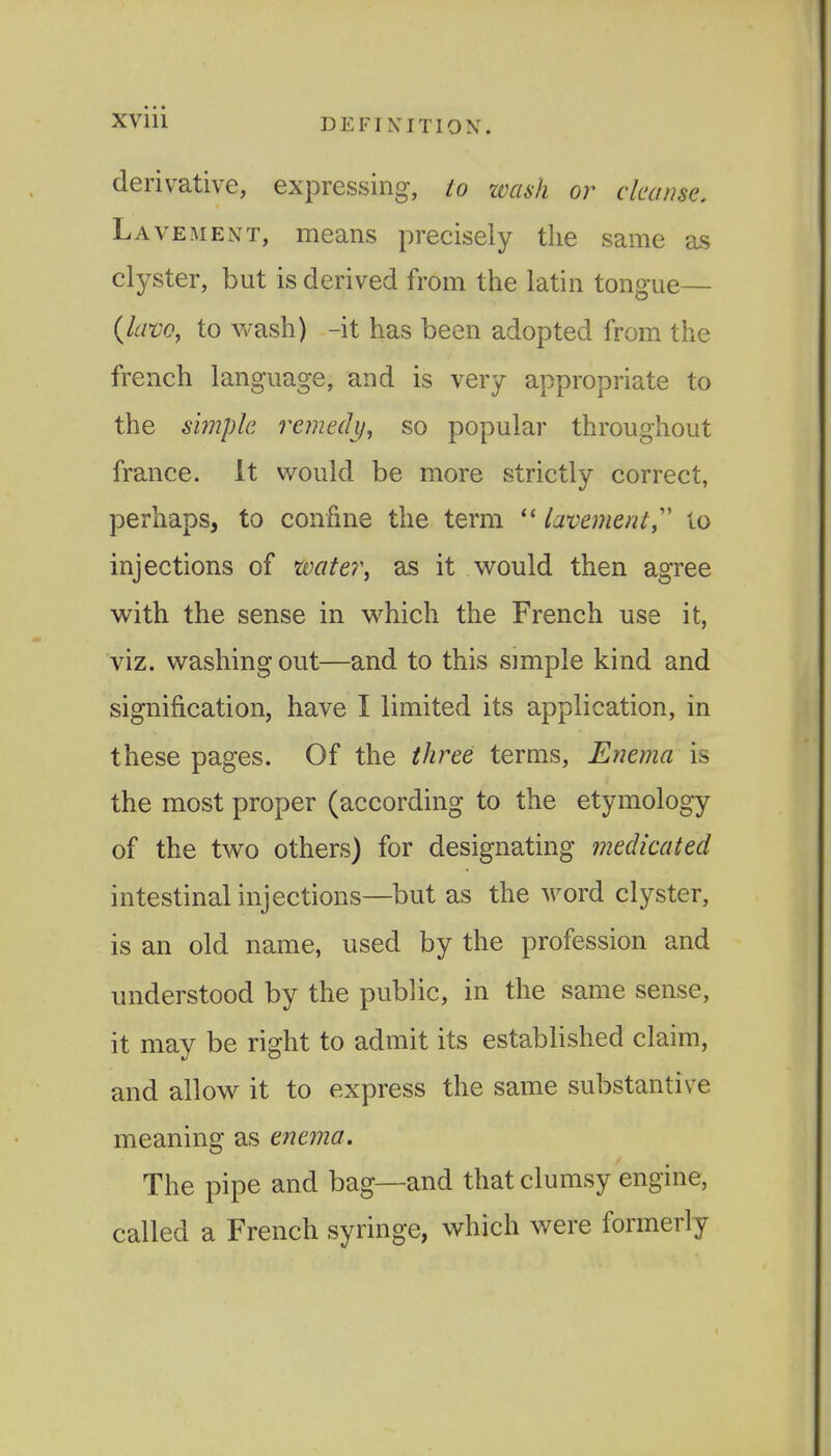 XVlll DEFINITION. derivative, expressing, to wash or cleanse. Lavement, means precisely the same as clyster, but is derived from the latin tongue— {lavo, to vvash) -it has been adopted from the french language, and is very appropriate to the simple remechf, so popular throughout france. It would be more strictly correct, perhaps, to confine the term  lavement,'' to injections of xmtei\ as it would then agree with the sense in which the French use it, viz. washing out—and to this simple kind and signification, have I limited its application, in these pages. Of the three terms. Enema is the most proper (according to the etymology of the two others) for designating medicated intestinal injections—but as the word clyster, is an old name, used by the profession and understood by the public, in the same sense, it may be right to admit its established claim, and allow it to express the same substantive meaning as enema. The pipe and bag—and that clumsy engine, called a French syringe, which were formerly