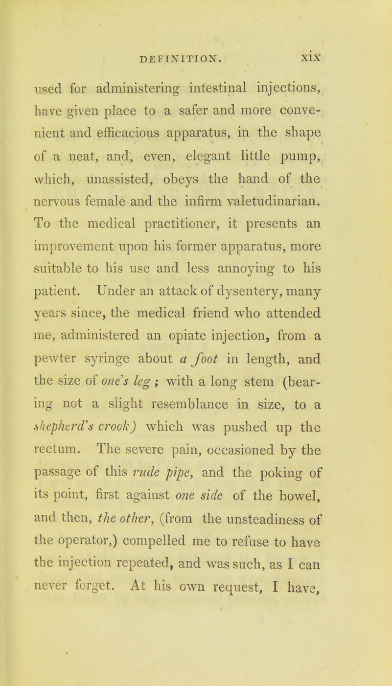 used for administering intestinal injections, have given place to a safer and more conve- nient and efficacious apparatus, in the shape of a neat, and, even, elegant little pump, which, unassisted, obeys the hand of the nervous female and the infirm valetudinarian. To the medical practitioner, it presents an improvement upon his former apparatus, more suitable to his use and less annoying to his patient. Under an attack of dysentery, many years since, the medical friend who attended me, administered an opiate injection, from a pewter syringe about a foot in length, and the size of oms leg; with a long stem (bear- ing not a slight resemblance in size, to a shepherd's crook) which was pushed up the rectum. The severe pain, occasioned by the passage of this rude pipe, and the poking of its point, first against one side of the bowel, and then, the other, (from the unsteadiness of the operator,) compelled me to refuse to have the injection repeated, and was such, as I can never forget. At his own request, I have.