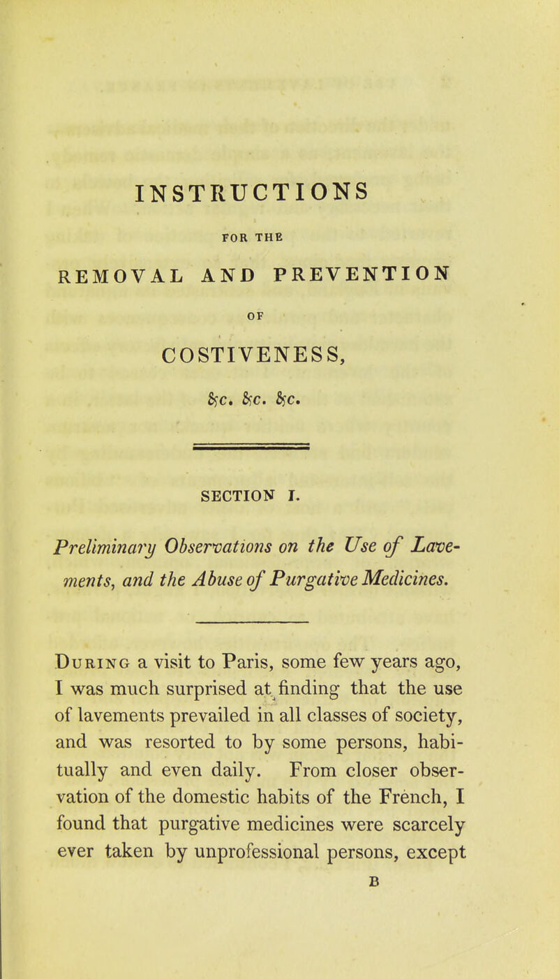 INSTRUCTIONS FOR THE REMOVAL AND PREVENTION OF COSTIVENESS, Sjc. 5?c. Syc. SECTION I. Preliminary Obsermtions on the Use of Lave- ments, and the Abuse of Purgative Medicines. During a visit to Paris, some few years ago, I was much surprised at finding that the use of lavements prevailed in all classes of society, and was resorted to by some persons, habi- tually and even daily. From closer obser- vation of the domestic habits of the French, I found that purgative medicines were scarcely ever taken by unprofessional persons, except