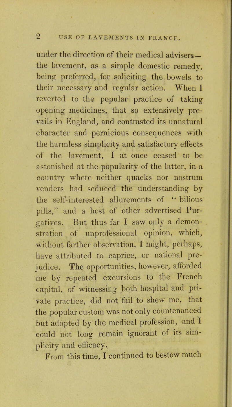 under the direction of their medical advisers — the lavement, as a simple domestic remedy, being preferred, for soliciting the bowels to their necessary and regular action. When I reverted to the popular practice of taking opening medicines, that so extensively pre- vails in England, and contrasted its unnatural character and pernicious consequences with the harmless simplicity and satisfactory effects of the lavement, I at once ceased to be astonished at the popularity of the latter, in a country where neither quacks nor nostrum venders had seduced the understanding by the self-interested allurements of  bilious pills, and a host of other advertised Pur- gatives. But thus far I saw only a demon- stration of unprofessional opinion, which, without farther observation, I might, perhaps, have attributed to caprice, or national pre- judice. The opportunities, however, afforded me by repeated excursions to the French capital, of witnessir g both hospital and pri- vate practice, did not fail to shew me, that the popular custom was not only countenanced but adopted by the medical profession, and I could not long remain ignorant of its sim- plicity and efficacy.. From this time, I continued to bestow much