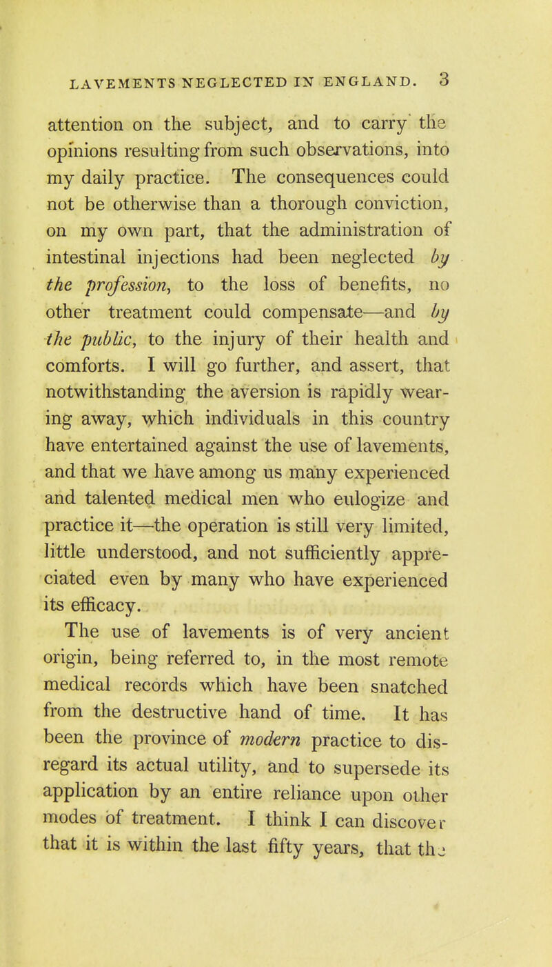 attention on the subject, and to carry' tHe opinions resulting from such observations, into my daily practice. The consequences could not be otherwise than a thorough conviction, on my own part, that the administration of intestinal injections had been neglected by the profession^ to the loss of benefits, no other treatment could compensate—and by the public, to the injury of their health and comforts. I will go further, and assert, that notwithstanding the aversion is rapidly wear- ing away, which individuals in this country have entertained against the use of lavements, and that we have among us many experienced and talented medical men who eulogize and practice it—the operation is still very limited, little understood, and not sufficiently appre- ciated even by many who have experienced its efficacy. The use of lavements is of very ancient origin, being referred to, in the most remote medical records which have been snatched from the destructive hand of time. It has been the province of modern practice to dis- regard its actual utility, and to supersede its application by an entire reliance upon other modes of treatment. I think I can discover that it is within the last fifty years, that th-