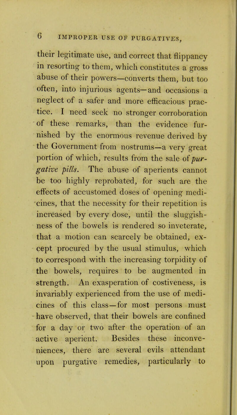 their legitimate use, and correct that flippancy in resorting to them, which constitutes a gross abuse of their powers—converts them, but too often, into injurious agents—and occasions a neglect of a safer and more efficacious prac- tice. I need seek no stronger corroboration of these remarks, than the evidence fur- nished by the enormous revenue derived by the Government from nostrums—a very great portion of which, results from the sale of pur- gative pills. The abuse of aperients cannot be too highly reprobated, for such are the effects of accustomed doses of opening medi- cines, that the necessity for their repetition is increased by every dose, until the sluggish- ness of the bowels is rendered so inveterate, that a motion can scarcely be obtained, ex- cept procured by the usual stimulus, which to correspond with the increasing torpidity of the bowels, requires to be augmented in strength. An exasperation of costiveness, is invariably experienced from the use of medi- cines of this class—for most persons must have observed, that their bowels are confined for a day or two after the operation of an active aperient. Besides these inconve- niences, there are several evils attendant upon purgative remedies, particularly to
