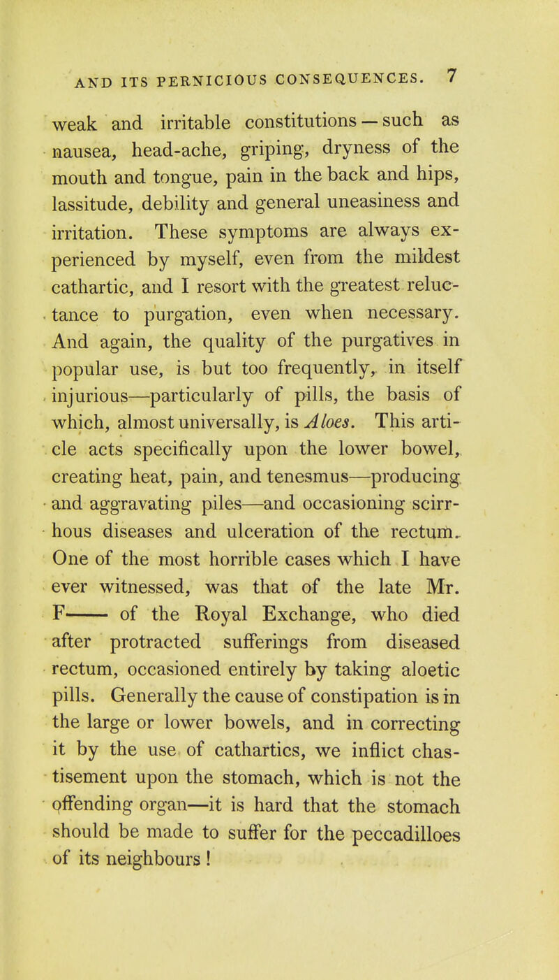 weak and irritable constitutions — such as nausea, head-ache, griping, dryness of the mouth and tongue, pain in the back and hips, lassitude, debility and general uneasiness and irritation. These symptoms are always ex- perienced by myself, even from the mildest cathartic, and I resort with the greatest reluc- . tance to purgation, even when necessary. And again, the quality of the purgatives in popular use, is but too frequently, in itself . injurious—particularly of pills, the basis of which, almost universally, is Aloes. This arti- cle acts specifically upon the lower bowel, creating heat, pain, and tenesmus—producing, and aggravating piles—and occasioning scirr- hous diseases and ulceration of the rectum. One of the most horrible cases which I have ever witnessed, was that of the late Mr. F of the Royal Exchange, who died after protracted sufferings from diseased rectum, occasioned entirely by taking aloetic pills. Generally the cause of constipation is in the large or lower bowels, and in correcting it by the use of cathartics, we inflict chas- tisement upon the stomach, which is not the offending organ—it is hard that the stomach should be made to suffer for the peccadilloes of its neighbours!