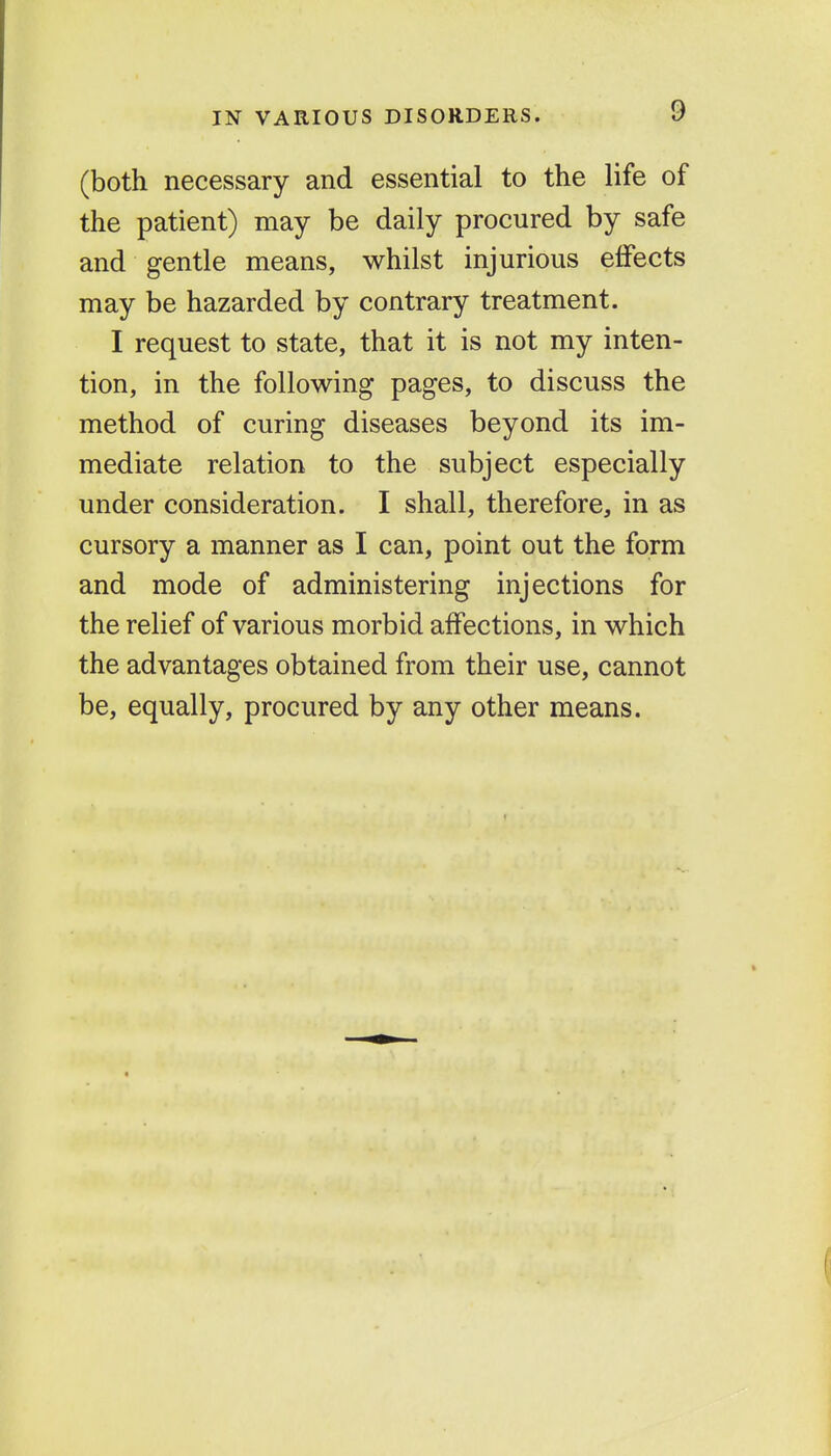 (both necessary and essential to the life of the patient) may be daily procured by safe and gentle means, whilst injurious effects may be hazarded by contrary treatment. I request to state, that it is not my inten- tion, in the following pages, to discuss the method of curing diseases beyond its im- mediate relation to the subject especially under consideration. I shall, therefore, in as cursory a manner as I can, point out the form and mode of administering injections for the relief of various morbid affections, in which the advantages obtained from their use, cannot be, equally, procured by any other means.