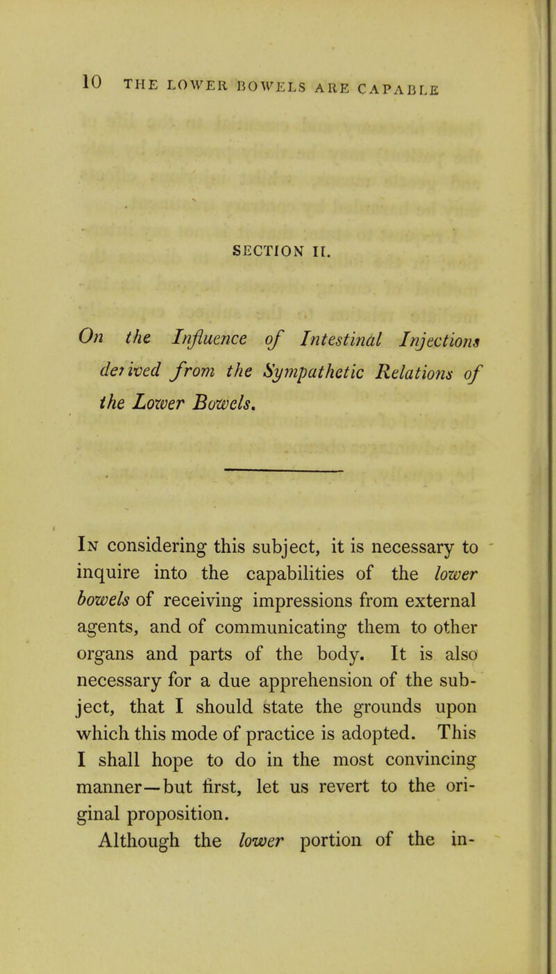 SECTION II. On the Influence of Intestinal Injections detived from the Sympathetic Relatio7is of ike Lozver Bowels, In considering this subject, it is necessary to ' inquire into the capabilities of the lower bowels of receiving impressions from external agents, and of communicating them to other organs and parts of the body. It is also necessary for a due apprehension of the sub- ject, that I should state the grounds upon which this mode of practice is adopted. This I shall hope to do in the most convincing manner—but first, let us revert to the ori- ginal proposition. Although the lower portion of the in-