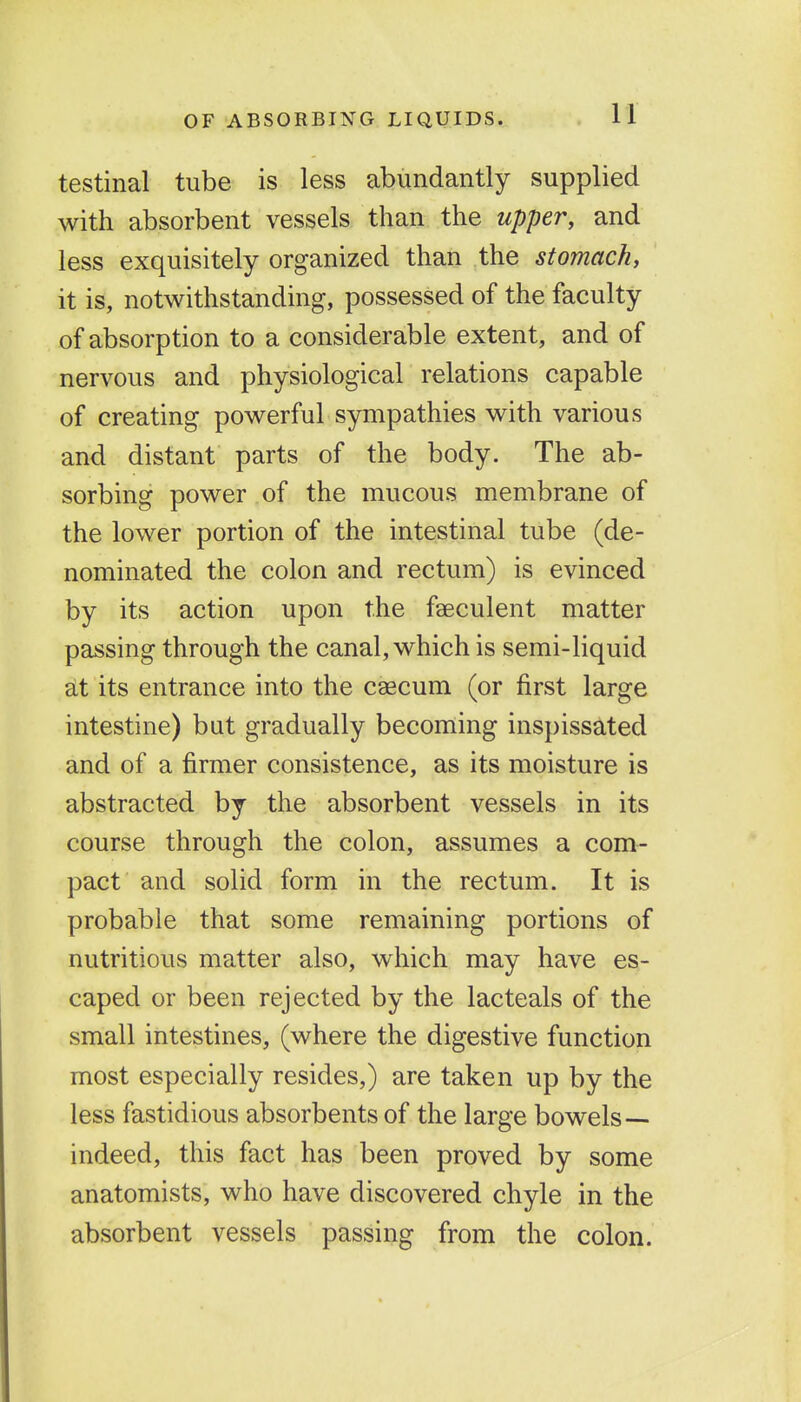 OF ABSORBING LIQUIDS. testinal tube is less abundantly supplied with absorbent vessels than the upper, and less exquisitely organized than the stomach, ' it is, notwithstanding, possessed of the faculty of absorption to a considerable extent, and of nervous and physiological relations capable of creating powerful sympathies with various and distant parts of the body. The ab- sorbing power of the mucous membrane of the lower portion of the intestinal tube (de- nominated the colon and rectum) is evinced by its action upon the faeculent matter passing through the canal, which is semi-liquid SLt its entrance into the caecum (or first large intestine) but gradually becoming inspissated and of a firmer consistence, as its moisture is abstracted by the absorbent vessels in its course through the colon, assumes a com- pact and solid form in the rectum. It is probable that some remaining portions of nutritious matter also, which may have es- caped or been rejected by the lac teals of the small intestines, (where the digestive function most especially resides,) are taken up by the less fastidious absorbents of the large bowels— indeed, this fact has been proved by some anatomists, who have discovered chyle in the absorbent vessels passing from the colon.