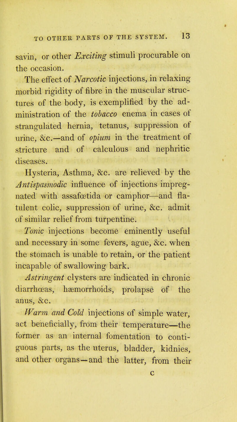savin, or other Exciting stimuli procurable on the occasion. The effect of Narcotic injections, in relaxing morbid rigidity of fibre in the muscular struc- tures of the body, is exemplified by the ad- ministration of the tobacco enema in cases of strangulated hernia, tetanus, suppression of urine, &c.—and of opium in the treatment of stricture and of calculous and nephritic diseases. Hysteria, Asthma, &c. are relieved by the Antispasmodic influence of injections impreg- nated with assafcetida or camphor—and fla- tulent colic, suppression of urine, &c. admit of similar relief from turpentine. Tonic injections become eminently useful and necessary in some fevers, ague, &c. when the stomach is unable to retain, or the patient incapable of swallowing bark. Astringent clysters are indicated in chronic diarrhoeas, haemorrhoids, prolapse of the anus, &c. Warm and Cold injections of simple water, act beneficially, from their temperature—the former as an internal fomentation to conti- guous parts, as the uterus, bladder, kidnies, and other organs—and the latter, from their