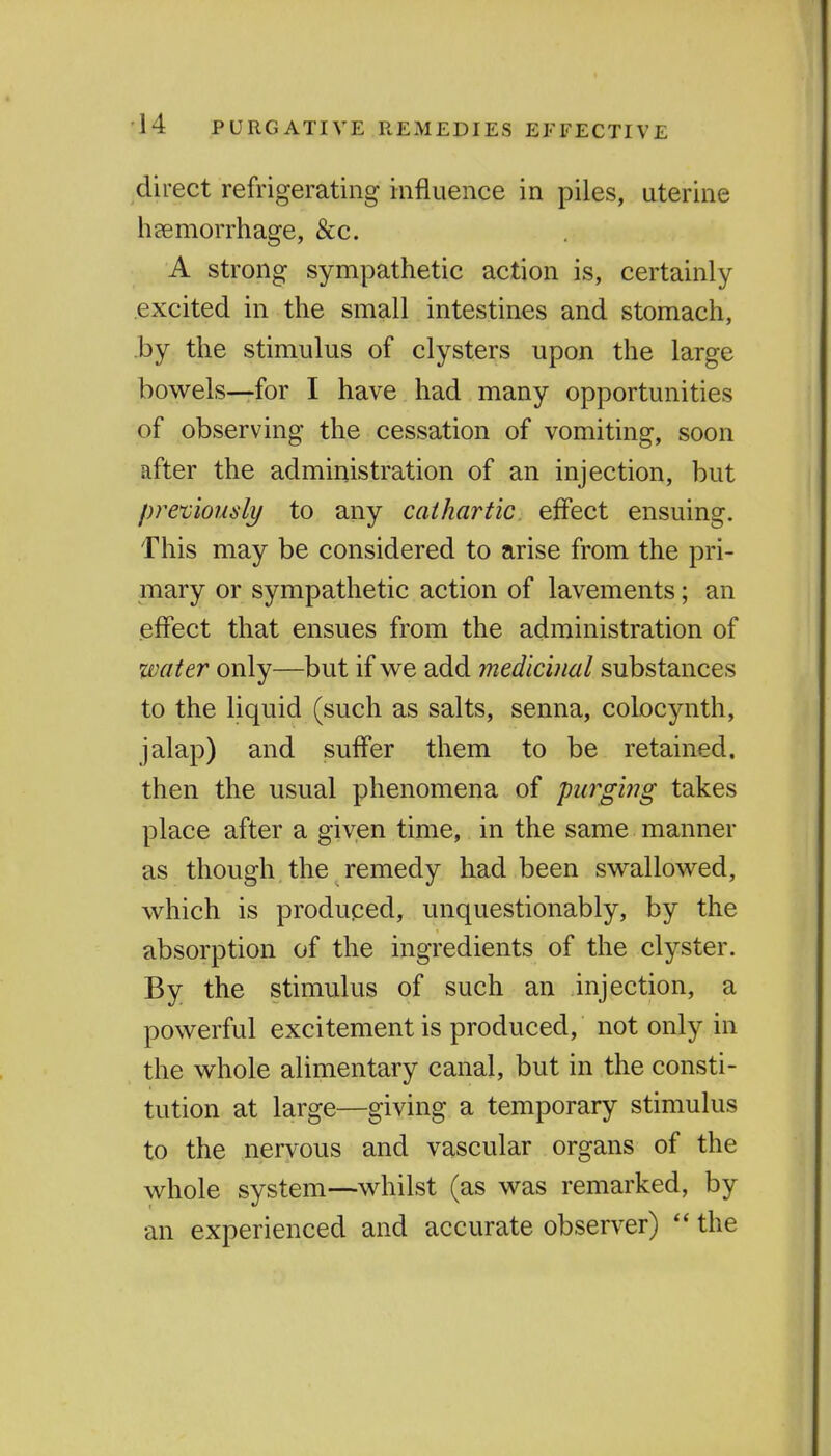 ■14 PURGATIVE REMEDIES EFFECTIVE direct refrigerating influence in piles, uterine heemorrhage, &c. A strong sympathetic action is, certainly excited in the small intestines and stomach, by the stimulus of clysters upon the large bowels—for I have had many opportunities of observing the cessation of vomiting, soon after the administration of an injection, but pre'viously to any cathartic effect ensuing. This may be considered to arise from the pri- mary or sympathetic action of lavements; an effect that ensues from the administration of water only—but if we add medicinal substances to the liquid (such as salts, senna, colocynth, jalap) and suffer them to be retained, then the usual phenomena of piirgi?ig takes place after a given time, in the same manner as though the remedy had been swallowed, which is produced, unquestionably, by the absorption of the ingredients of the clyster. By the stimulus of such an injection, a powerful excitement is produced, not only in the whole alimentary canal, but in the consti- tution at large—giving a temporary stimulus to the nervous and vascular organs of the whole system—whilst (as was remarked, by an experienced and accurate observer) the