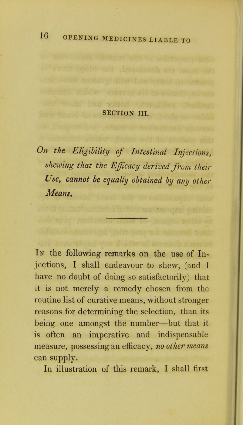 OPENING MEDICINES LIABLE TO SECTION III. On the Eligibility of Intestitzal Lijections, shewing that the Efficacy derived from their Use, cannot be equally obtained by any other Means, In the following remarks on the use of In- jections, I shall endeavour to shew, (and I have no doubt of doing so satisfactorily) that it is not merely a remedy chosen from the routine list of curative means, without stronger reasons for determining the selection, than its being one amongst the number—but that it is often an imperative and indispensable measure, possessing an efficacy, no other means can supply.