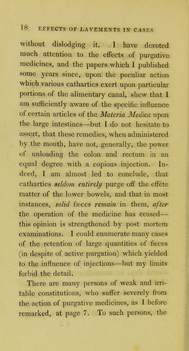 without dislodging it. I have devoted much attention to the effects of purgative, medicines, and the papers which I pubUshed some years since, upon the peculiar action which various cathartics exert upon particular portions of the alimentary canal, shew that I am sufficiently aware of the specific influence of certain articles of the Materia Medica upon the large intestines—but I do not hesitate to assert, that these remedies, when administered by the mouth, have not, generally, the power of unloading the colon and rectum in an equal degree with a copious injection. In- deed, I am almost led to conclude, that cathartics seldom entirely purge off the effete matter of the lower bowels, and that in most instances, solid faeces retnain in them, after the operation of the medicine has ceased— this opinion is strengthened by post mortem examinations. I could enumerate many cases of the retention of large quantities of faeces (in despite of active purgation) which yielded to the influence of injections—but my limits forbid the detail. There are many persons of weak and irri- table constitutions, who suffer severely from the action of purgative medicines, as I before remarked, at page 7. To such persons, the