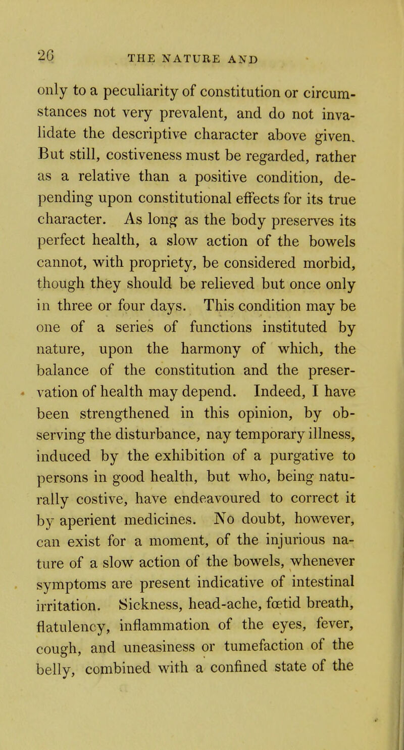 THE NATURE AND only to a peculiarity of constitution or circum- stances not very prevalent, and do not inva- lidate the descriptive character above given. But still, costiveness must be regarded, rather as a relative than a positive condition, de- pending upon constitutional effects for its true character. As long as the body preserves its perfect health, a slow action of the bowels cannot, with propriety, be considered morbid, though they should be relieved but once only in three or four days. This condition may be one of a series of functions instituted by nature, upon the harmony of which, the balance of the constitution and the preser- * vation of health may depend. Indeed, I have been strengthened in this opinion, by ob- serving the disturbance, nay temporary illness, induced by the exhibition of a purgative to persons in good health, but who, being natu- rally costive, have endeavoured to correct it by aperient medicines. No doubt, however, can exist for a moment, of the injurious na- ture of a slow action of the bowels, whenever symptoms are present indicative of intestinal irritation. Sickness, head-ache, foetid breath, flatulency, inflammation of the eyes, fever, cough, and uneasiness or tumefaction of the belly, combined with a confined state of the