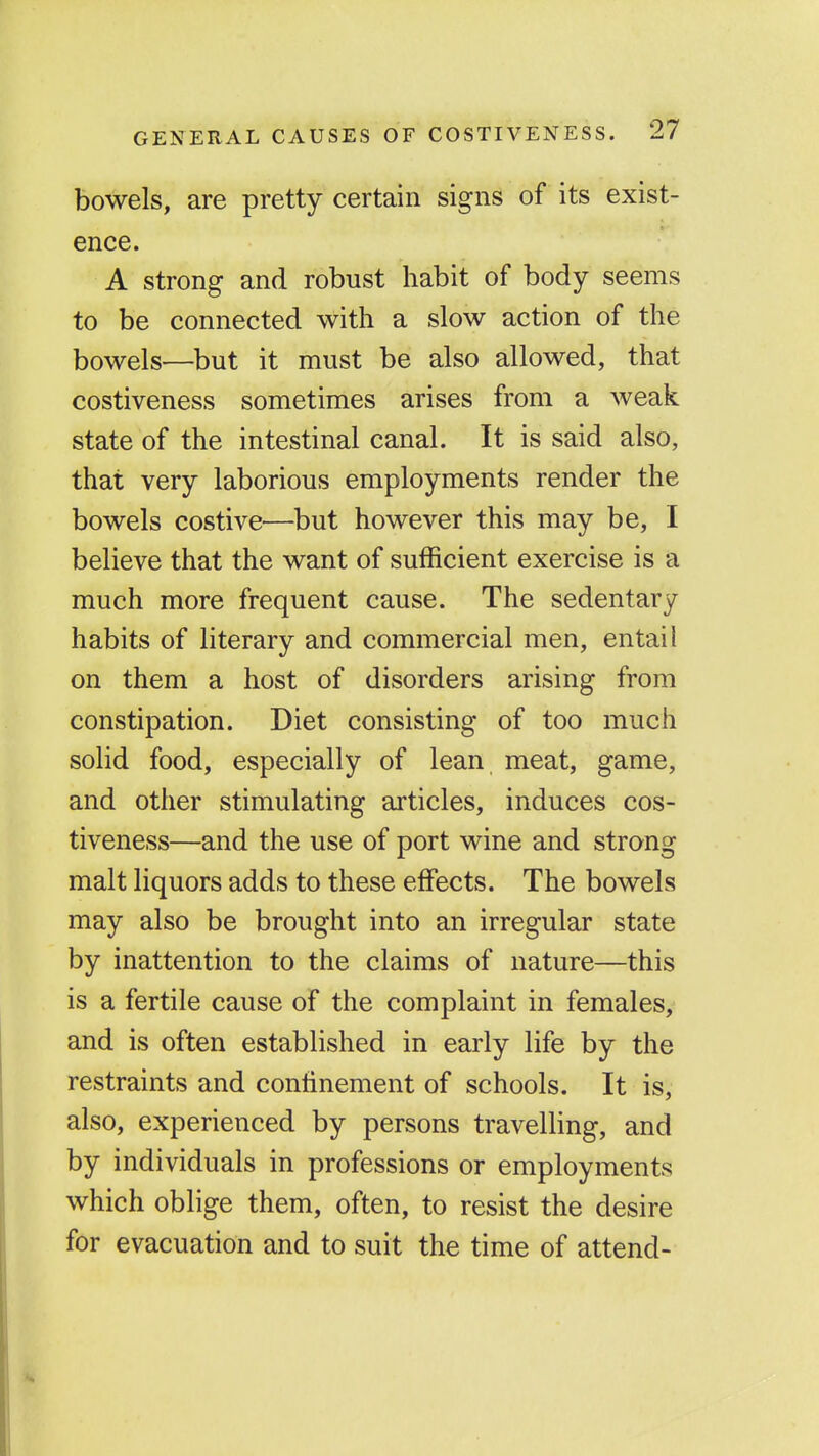 bowels, are pretty certain signs of its exist- ence. A strong and robust habit of body seems to be connected with a slow action of the bowels—but it must be also allowed, that costiveness sometimes arises from a weak state of the intestinal canal. It is said also, that very laborious employments render the bowels costive—but however this may be, I believe that the want of sufficient exercise is a much more frequent cause. The sedentary habits of literary and commercial men, entail on them a host of disorders arising from constipation. Diet consisting of too much solid food, especially of lean meat, game, and other stimulating articles, induces cos- tiveness—and the use of port wine and strong malt liquors adds to these effects. The bowels may also be brought into an irregular state by inattention to the claims of nature—this is a fertile cause of the complaint in females, and is often established in early life by the restraints and confinement of schools. It is, also, experienced by persons travelling, and by individuals in professions or employments which oblige them, often, to resist the desire for evacuation and to suit the time of attend-