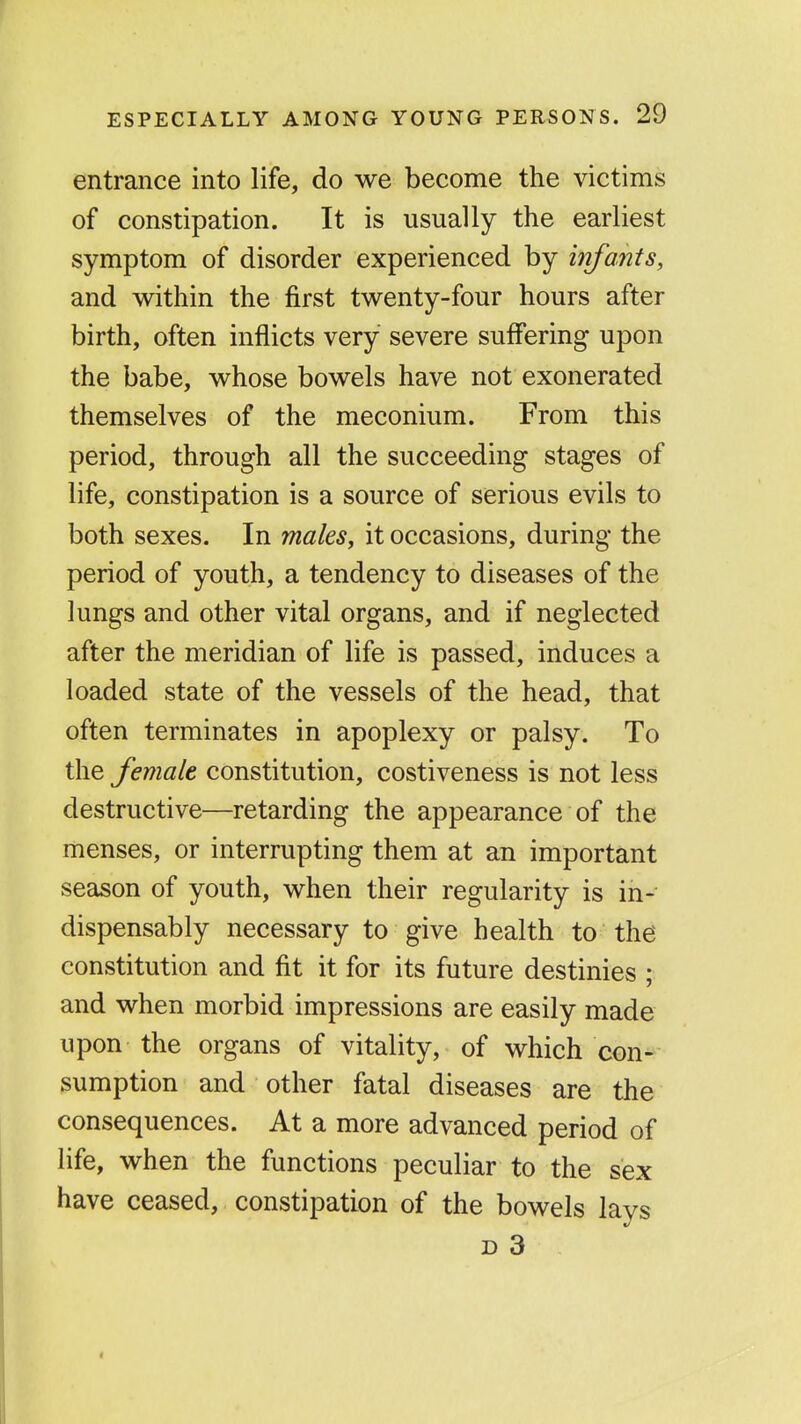 entrance into life, do we become the victims of constipation. It is usually the earliest symptom of disorder experienced by infants, and within the first twenty-four hours after birth, often inflicts very severe suffering upon the babe, whose bowels have not exonerated themselves of the meconium. From this period, through all the succeeding stages of life, constipation is a source of serious evils to both sexes. In males, it occasions, during the period of youth, a tendency to diseases of the lungs and other vital organs, and if neglected after the meridian of life is passed, induces a loaded state of the vessels of the head, that often terminates in apoplexy or palsy. To the female constitution, costiveness is not less destructive—retarding the appearance of the menses, or interrupting them at an important season of youth, when their regularity is in- dispensably necessary to give health to the constitution and fit it for its future destinies ; and when morbid impressions are easily made upon the organs of vitality, of which con- sumption and other fatal diseases are the consequences. At a more advanced period of life, when the functions peculiar to the sex have ceased, constipation of the bowels lays D 3