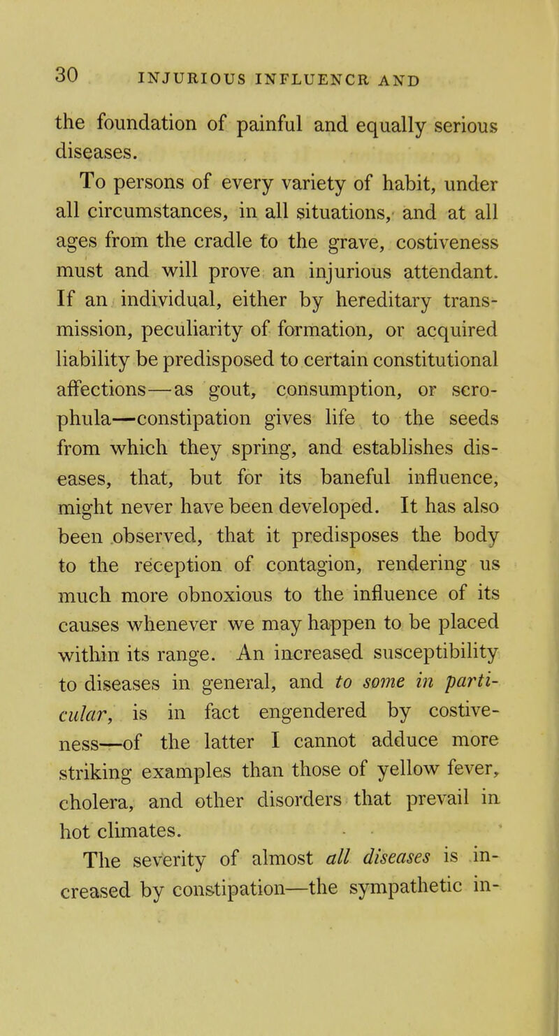 INJURIOUS INFLUENCE AND the foundation of painful and equally serious diseases. To persons of every variety of habit, under all circumstances, in all situations, and at all ages from the cradle to the grave, costiveness must and will prove an injurious attendant. If an individual, either by hereditary trans- mission, peculiarity of formation, or acquired liability be predisposed to certain constitutional affections—as gout, consumption, or scro- phula—constipation gives life to the seeds from w^hich they spring, and establishes dis- eases, that, but for its baneful influence, might never have been developed. It has also been observed, that it predisposes the body to the reception of contagion, rendering us much more obnoxious to the influence of its causes whenever we may happen to be placed within its range. An increased susceptibility to diseases in general, and to some in parti- cular, is in fact engendered by costive- ness—-of the latter I cannot adduce more striking examples than those of yellow fever, cholera, and other disorders that prevail in hot climates. The severity of almost all diseases is in- creased by constipation—the sympathetic in-