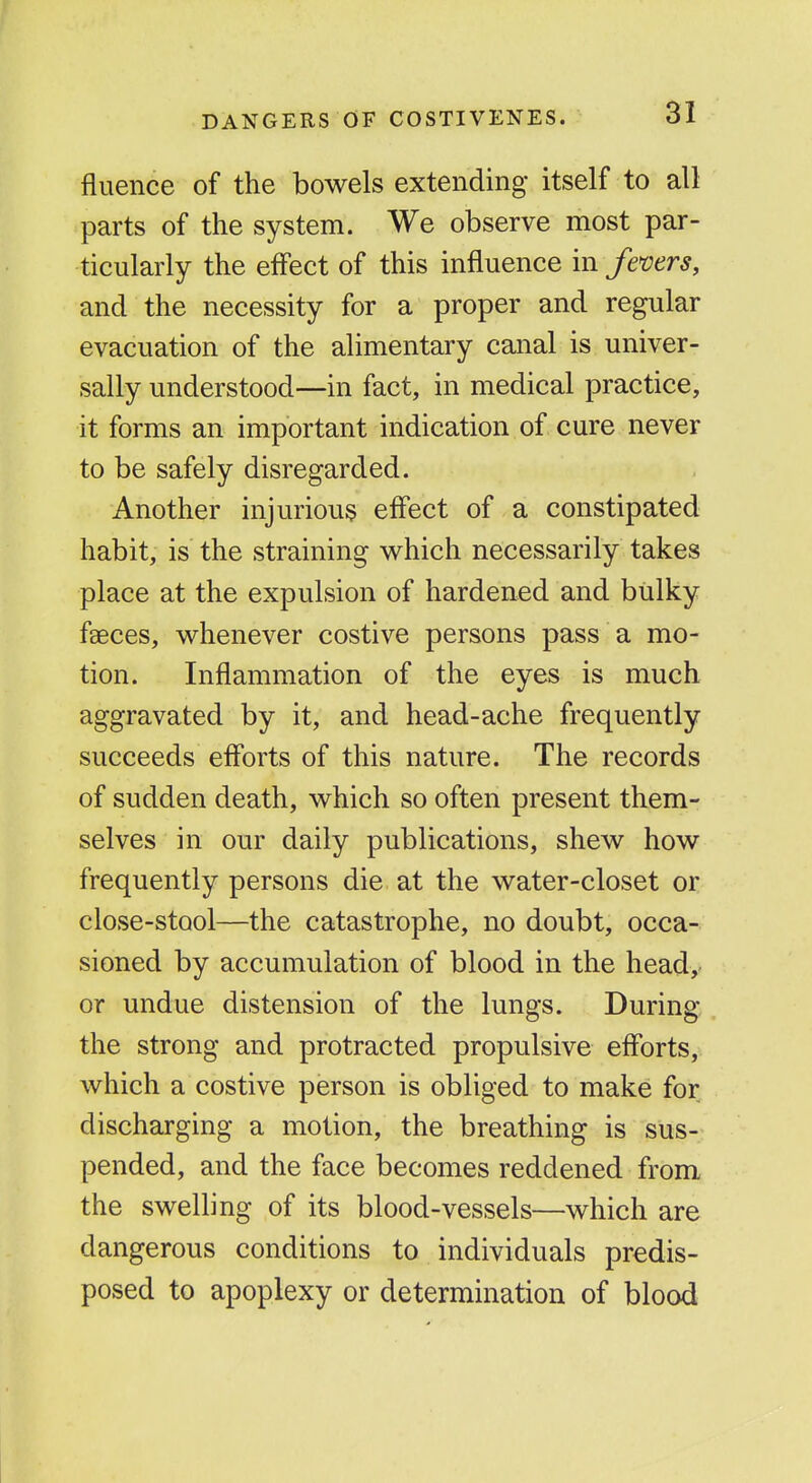 fluence of the bowels extending itself to all parts of the system. We observe most par- ticularly the effect of this influence in femrs, and the necessity for a proper and regular evacuation of the alimentary canal is univer- sally understood—in fact, in medical practice, it forms an important indication of cure never to be safely disregarded. Another injurious effect of a constipated habit, is the straining which necessarily takes place at the expulsion of hardened and bulky faeces, whenever costive persons pass a mo- tion. Inflammation of the eyes is much aggravated by it, and head-ache frequently succeeds eff'orts of this nature. The records of sudden death, which so often present them- selves in our daily publications, shew how frequently persons die at the water-closet or close-stool—the catastrophe, no doubt, occa- sioned by accumulation of blood in the head,- or undue distension of the lungs. During the strong and protracted propulsive efforts, which a costive person is obliged to make for discharging a motion, the breathing is sus- pended, and the face becomes reddened from the swelling of its blood-vessels—which are dangerous conditions to individuals predis- posed to apoplexy or determination of blood
