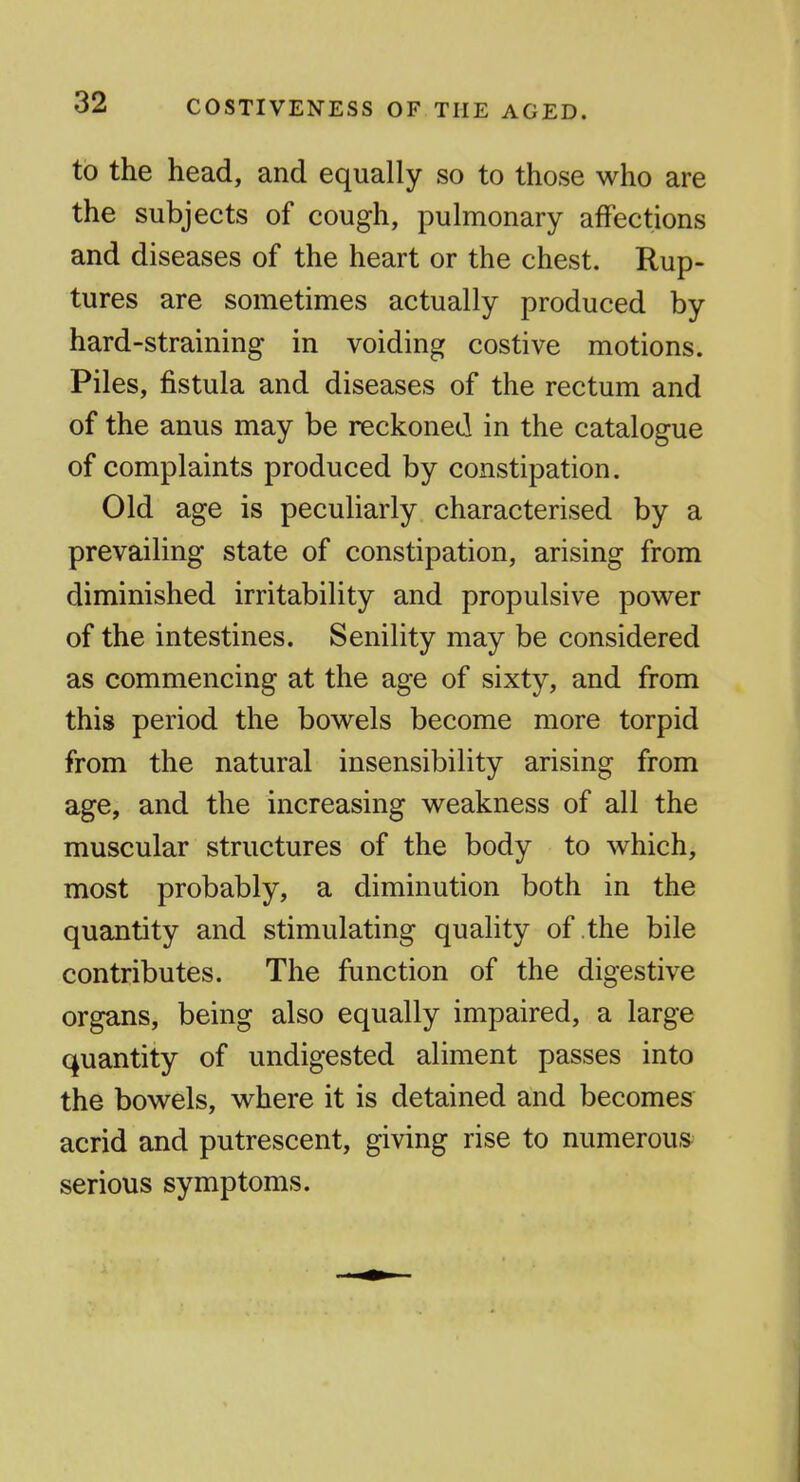to the head, and equally so to those who are the subjects of cough, pulmonary affections and diseases of the heart or the chest. Rup- tures are sometimes actually produced by hard-straining in voiding costive motions. Piles, fistula and diseases of the rectum and of the anus may be reckoned in the catalogue of complaints produced by constipation. Old age is peculiarly characterised by a prevailing state of constipation, arising from diminished irritability and propulsive power of the intestines. Senility may be considered as commencing at the age of sixty, and from this period the bowels become more torpid from the natural insensibility arising from age, and the increasing weakness of all the muscular structures of the body to which, most probably, a diminution both in the quantity and stimulating quality of the bile contributes. The function of the digestive organs, being also equally impaired, a large quantity of undigested aliment passes into the bowels, where it is detained and becomes acrid and putrescent, giving rise to numerous serious symptoms.