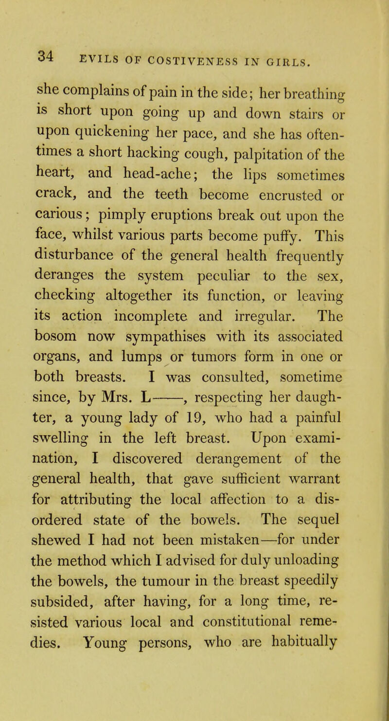EVILS OF COSTIVENESS IN GIRLS. she complains of pain in the side; her breathing is short upon going up and down stairs or upon quickening her pace, and she has often- times a short hacking cough, palpitation of the heart, and head-ache; the lips sometimes crack, and the teeth become encrusted or carious; pimply eruptions break out upon the face, whilst various parts become puffy. This disturbance of the general health frequently deranges the system peculiar to the sex, checking altogether its function, or leaving its action incomplete and irregular. The bosom now sympathises with its associated organs, and lumps or tumors form in one or both breasts. I was consulted, sometime since, by Mrs. L , respecting her daugh- ter, a young lady of 19, who had a painful swelling in the left breast. Upon exami- nation, I discovered derangement of the general health, that gave sufficient warrant for attributing the local affection to a dis- ordered state of the bowels. The sequel shewed I had not been mistaken—for under the method which I advised for duly unloading the bowels, the tumour in the breast speedily subsided, after having, for a long time, re- sisted various local and constitutional reme- dies. Young persons, who are habitually