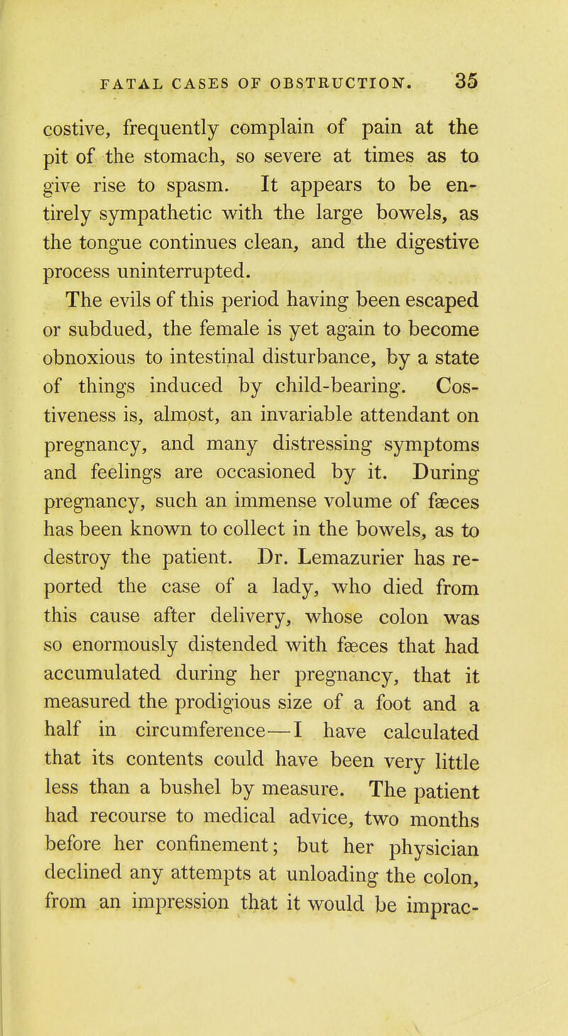 costive, frequently complain of pain at the pit of the stomach, so severe at times as to give rise to spasm. It appears to be en- tirely sympathetic v^ith the large bowels, as the tongue continues clean, and the digestive process uninterrupted. The evils of this period having been escaped or subdued, the female is yet again to become obnoxious to intestinal disturbance, by a state of things induced by child-bearing. Cos- tiveness is, almost, an invariable attendant on pregnancy, and many distressing symptoms and feelings are occasioned by it. During pregnancy, such an immense volume of faeces has been known to collect in the bowels, as to destroy the patient. Dr. Lemazurier has re- ported the case of a lady, who died from this cause after delivery, whose colon was so enormously distended with faeces that had accumulated during her pregnancy, that it measured the prodigious size of a foot and a half in circumference—I have calculated that its contents could have been very little less than a bushel by measure. The patient had recourse to medical advice, two months before her confinement; but her physician declined any attempts at unloading the colon, from an impression that it would be imprac-