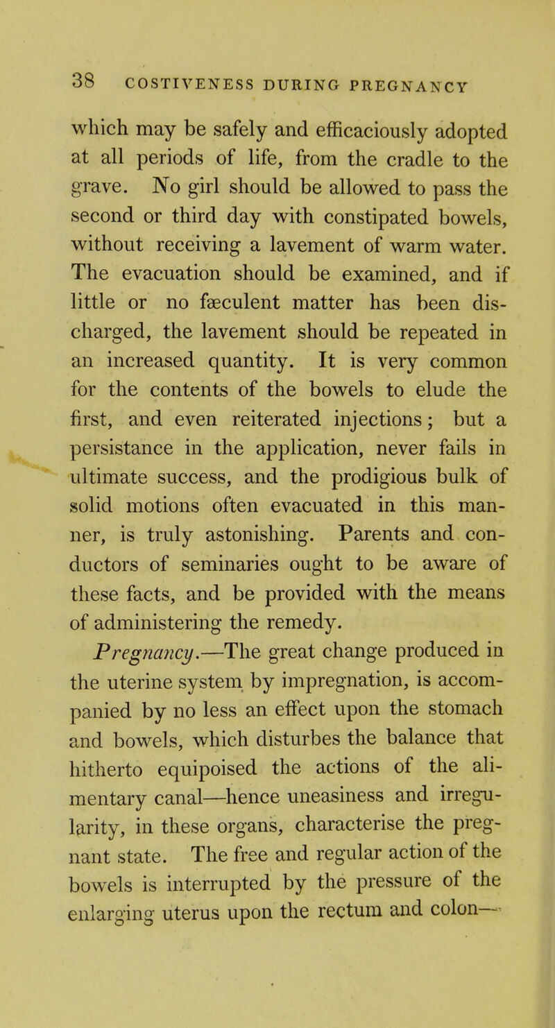 which may be safely and efficaciously adopted at all periods of life, from the cradle to the grave. No girl should be allowed to pass the second or third day with constipated bowels, without receiving a lavement of warm water. The evacuation should be examined, and if little or no faeculent matter has been dis- charged, the lavement should be repeated in an increased quantity. It is very common for the contents of the bowels to elude the first, and even reiterated injections; but a persistance in the application, never fails in ultimate success, and the prodigious bulk of solid motions often evacuated in this man- ner, is truly astonishing. Parents and con- ductors of seminaries ought to be aware of these facts, and be provided with the means of administering the remedy. Pregnancy.—The great change produced in the uterine system by impregnation, is accom- panied by no less an effect upon the stomach and bowels, which disturbes the balance that hitherto equipoised the actions of the ali- mentary canal—hence uneasiness and irregu- larity, in these organs, characterise the preg- nant state. The free and regular action of the bowels is interrupted by the pressure of the enlarging uterus upon the rectum and colon—^