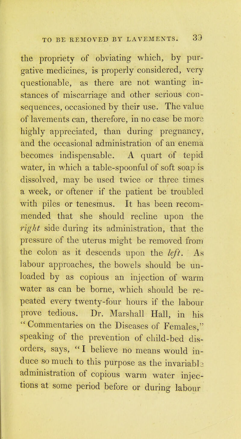 the propriety of obviating which, by pur- gative medicines, is properly considered, very questionable, as there are not wanting in- stances of miscarriage and other serious con- sequences, occasioned by their use. The value of lavements can, therefore, in no case be more highly appreciated, than during pregnancy, and the occasional administration of an enema becomes indispensable. A quart of tepid water, in which a table-spoonful of soft soap is dissolved, may be used twice or three times a week, or oftener if the patient be troubled with piles or tenesmus. It has been recom- mended that she should recline upon the inght side during its administration, that the pressure of the uterus might be removed from the colon as it descends upon the left. As labour approaches, the bowels should be un- loaded by as copious an injection of warm water as can be borne, which should be re- peated every twenty-four hours if the labour prove tedious. Dr. Marshall Hall, in his Commentaries on the Diseases of Females, speaking of the prevention of child-bed dis- orders, says,  I believe no means would in- duce so much to this purpose as the invariabh administration of copious warm water injec- tions at some period before or during labour