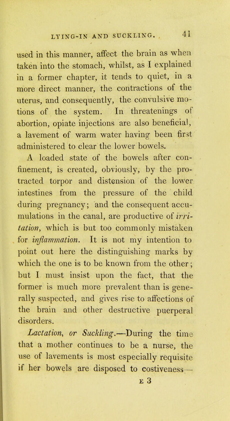 used in this manner, affect the brain as when taken into the stomach, whilst, as I explained in a former chapter, it tends to quiet, in a more direct manner, the contractions of the uterus, and consequently, the convulsive mo- tions of the system. In threatenings of abortion, opiate injections are also beneficial, a lavement of warm water having been first administered to clear the lower bowels. A loaded state of the bowels after con- finement, is created, obviously, by the pro- tracted torpor and distension of the lower intestines from the pressure of the child during pregnancy; and the consequent accu- mulations in the canal, are productive of tatiof?, which is but too commonly mistaken for injiammation. It is not my intention to point out here the disting-uishing marks by which the one is to be known from the other; but I must insist upon the fact, that the former is much more prevalent than is gene- rally suspected, and gives rise to affections of the brain and other destructive puerperal disorders. Lactation, or Suckling.—During the time that a mother continues to be a nurse, the use of lavements is most especially requisite if her bowels are disposed to costiveness— E 3