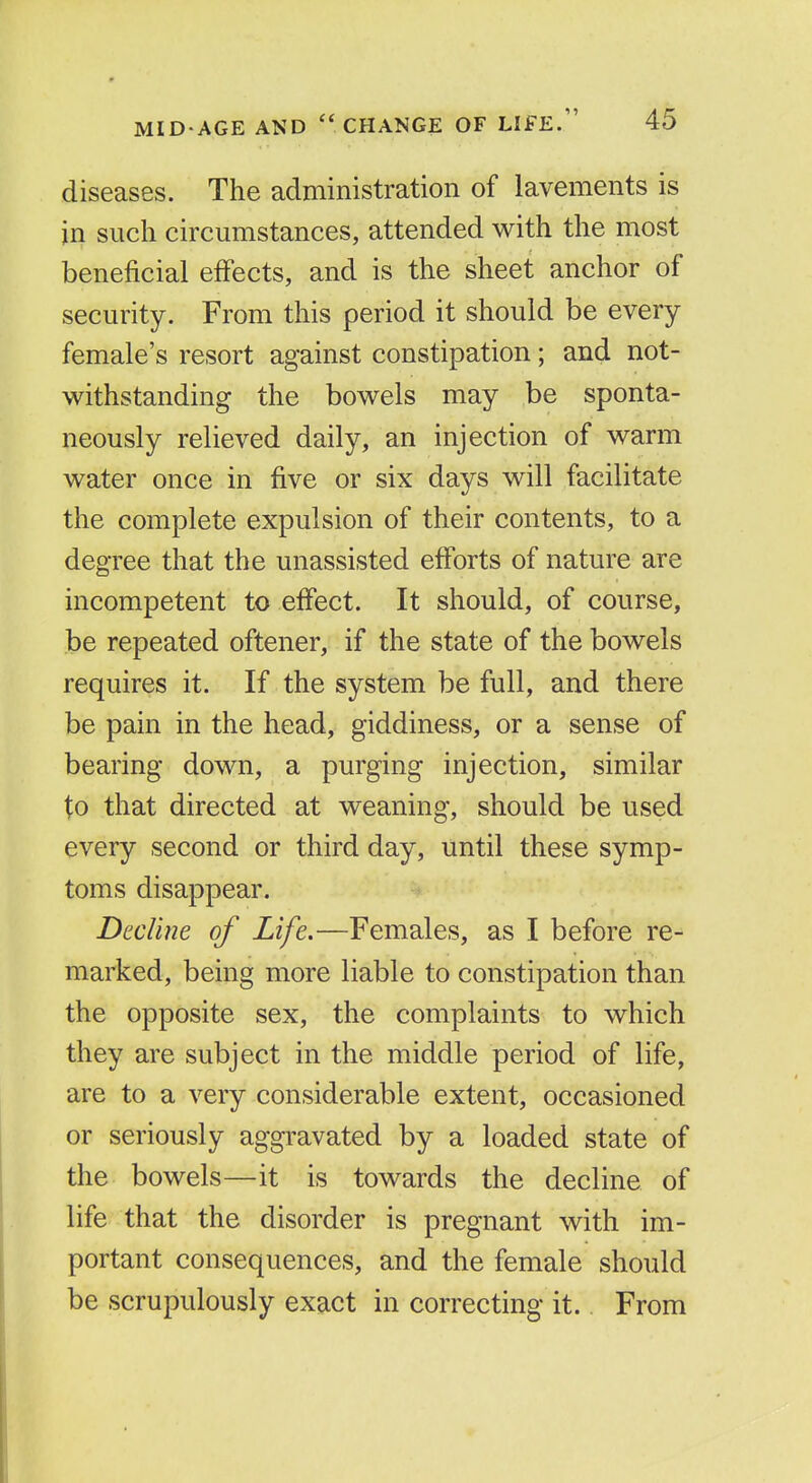 diseases. The administration of lavements is in such circumstances, attended with the most beneficial effects, and is the sheet anchor of security. From this period it should be every female's resort against constipation; and not- withstanding the bowels may be sponta- neously relieved daily, an injection of warm water once in five or six days will facilitate the complete expulsion of their contents, to a degree that the unassisted efforts of nature are incompetent to effect. It should, of course, be repeated oftener, if the state of the bowels requires it. If the system be full, and there be pain in the head, giddiness, or a sense of bearing down, a purging injection, similar to that directed at weaning, should be used every second or third day, until these symp- toms disappear. Decline of Life.—Females, as I before re- marked, being more liable to constipation than the opposite sex, the complaints to which they are subject in the middle period of life, are to a very considerable extent, occasioned or seriously aggravated by a loaded state of the bowels—it is towards the decline of life that the disorder is pregnant with im- portant consequences, and the female should be scrupulously exact in correcting it. From