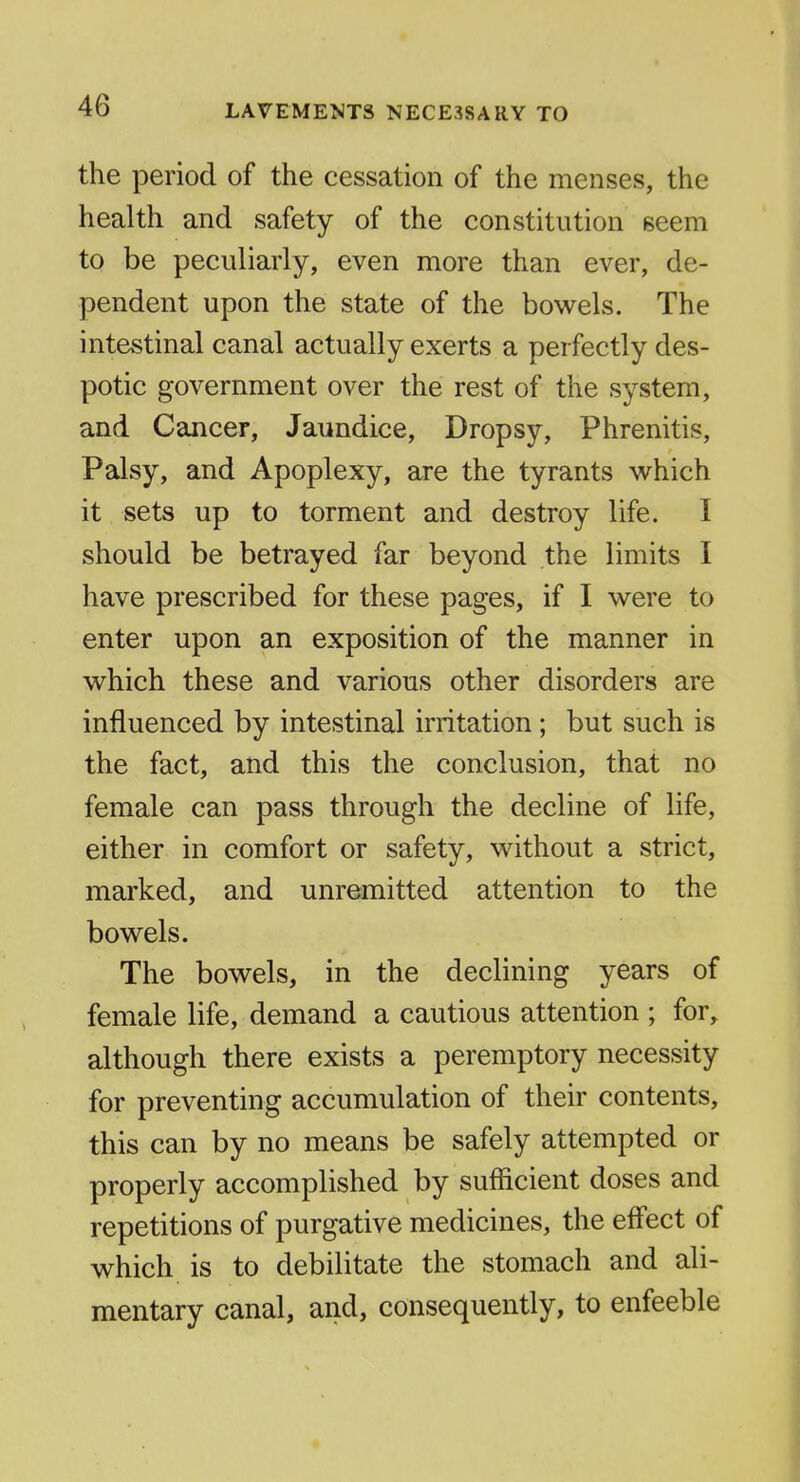 the period of the cessation of the menses, the health and safety of the constitution seem to be peculiarly, even more than ever, de- pendent upon the state of the bowels. The intestinal canal actually exerts a perfectly des- potic government over the rest of the system, and Cancer, Jaundice, Dropsy, Phrenitis, Palsy, and Apoplexy, are the tyrants which it sets up to torment and destroy life. I should be betrayed far beyond the limits I have prescribed for these pages, if I were to enter upon an exposition of the manner in which these and various other disorders are influenced by intestinal irritation; but such is the fact, and this the conclusion, that no female can pass through the decline of life, either in comfort or safety, without a strict, marked, and unremitted attention to the bowels. The bowels, in the declining years of female life, demand a cautious attention ; for, although there exists a peremptory necessity for preventing accumulation of their contents, this can by no means be safely attempted or properly accomplished by sufficient doses and repetitions of purgative medicines, the effect of which is to debilitate the stomach and ali- mentary canal, and, consequently, to enfeeble