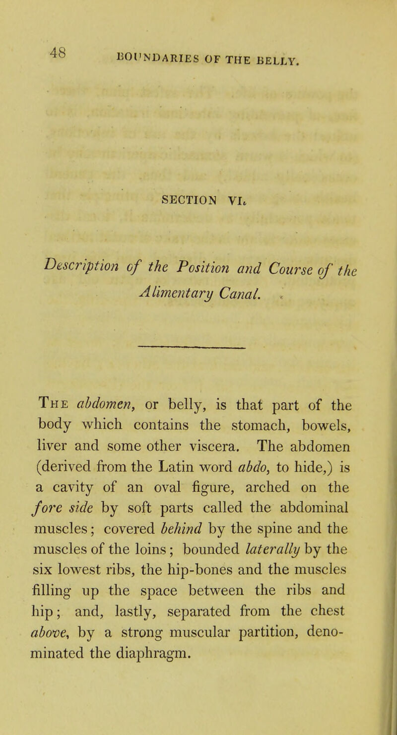 UOl'NDARIES OF THE BELLY. SECTION VI* Descriptm% of the Position and Course of the Alimentary Canal. The abdomen, or belly, is that part of the body which contains the stomach, bowels, liver and some other viscera. The abdomen (derived from the Latin word abdo^ to hide,) is a cavity of an oval figure, arched on the fore side by soft parts called the abdominal muscles; covered behind by the spine and the muscles of the loins; bounded laterally by the six lowest ribs, the hip-bones and the muscles filling up the space between the ribs and hip; and, lastly, separated from the chest abom^ by a strong muscular partition, deno- minated the diaphragm.
