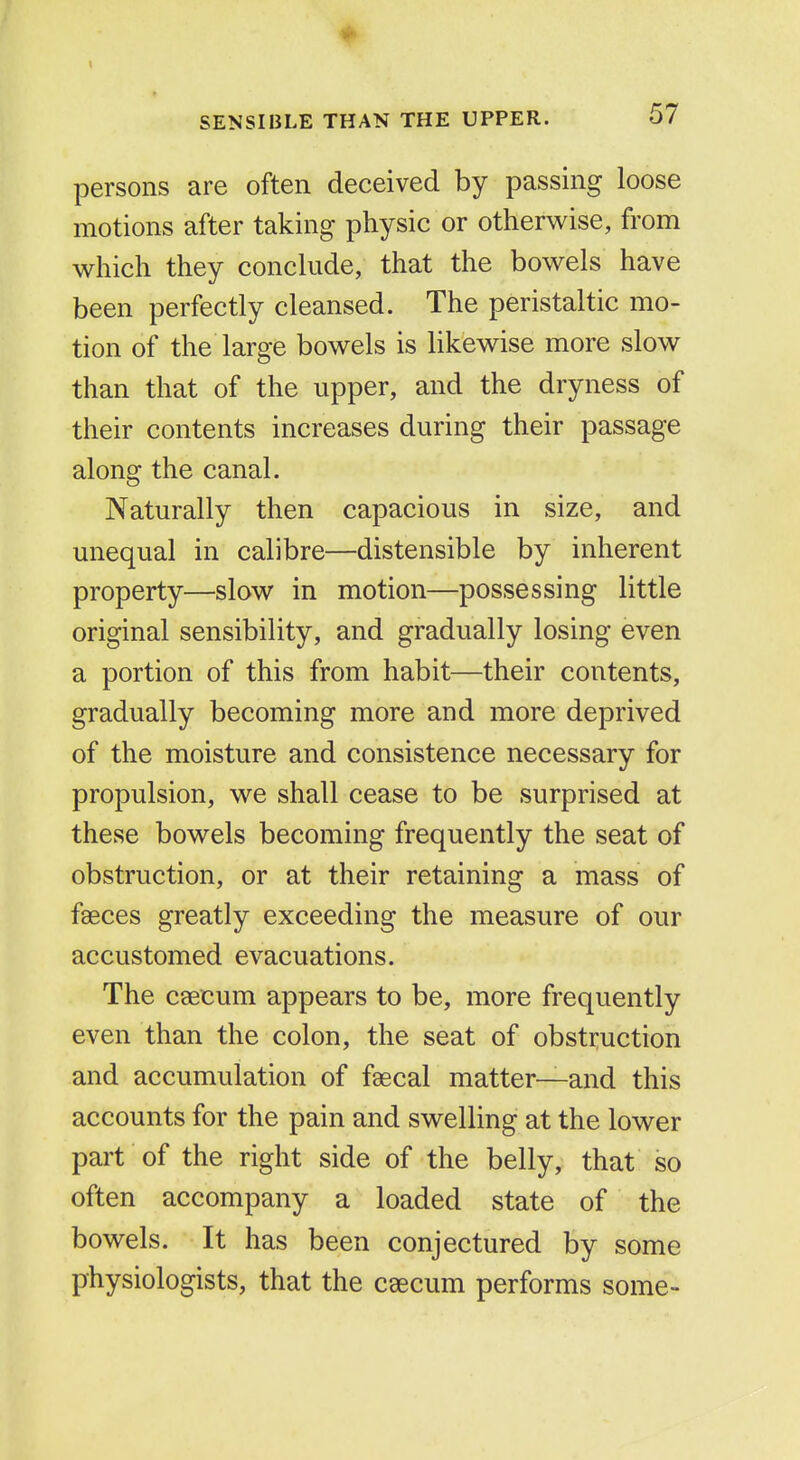 ♦ SENSIBLE THAN THE UPPER. 57 persons are often deceived by passing loose motions after taking physic or otherwise, from which they conclude, that the bowels have been perfectly cleansed. The peristaltic mo- tion of the large bowels is likewise more slow than that of the upper, and the dryness of their contents increases during their passage along the canal. Naturally then capacious in size, and unequal in calibre—distensible by inherent property—slow in motion—possessing little original sensibility, and gradually losing even a portion of this from habit—their contents, gradually becoming more and more deprived of the moisture and consistence necessary for propulsion, we shall cease to be surprised at these bowels becoming frequently the seat of obstruction, or at their retaining a mass of faeces greatly exceeding the measure of our accustomed evacuations. The caecum appears to be, more frequently even than the colon, the seat of obstruction and accumulation of faecal matter—and this accounts for the pain and swelling at the lower part of the right side of the belly, that so often accompany a loaded state of the bowels. It has been conjectured by some physiologists, that the caecum performs some-