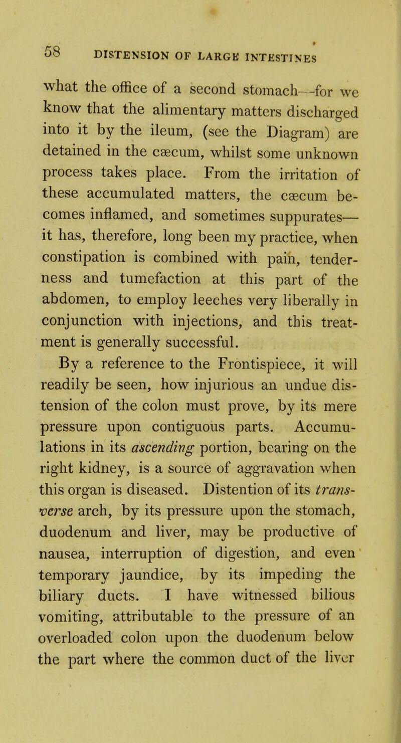 0» DISTENSION OF LARGK INTESTINES what the office of a second stomach—for we know that the alimentary matters discharged into it by the ileum, (see the Diagram) are detained in the caecum, whilst some unknown process takes place. From the irritation of these accumulated matters, the caecum be- comes inflamed, and sometimes suppurates— it has, therefore, long been my practice, when constipation is combined with pain, tender- ness and tumefaction at this part of the abdomen, to employ leeches very liberally in conjunction with injections, and this treat- ment is generally successful. By a reference to the Frontispiece, it will readily be seen, how injurious an undue dis- tension of the colon must prove, by its mere pressure upon contiguous parts. Accumu- lations in its ascending portion, bearing on the right kidney, is a source of aggravation when this organ is diseased. Distention of its trans- averse arch, by its pressure upon the stomach, duodenum and liver, may be productive of nausea, interruption of digestion, and even temporary jaundice, by its impeding the biliary ducts. I have witnessed bilious vomiting, attributable to the pressure of an overloaded colon upon the duodenum below the part where the common duct of the liver