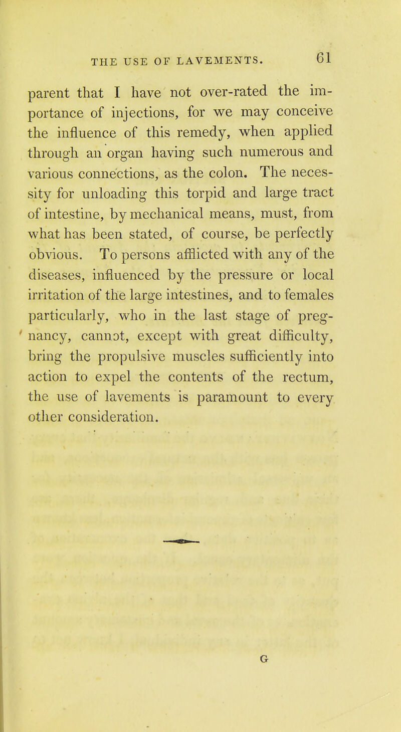 parent that I have not over-rated the im- portance of injections, for v^e may conceive the influence of this remedy, when applied through an organ having such numerous and various connections, as the colon. The neces- sity for unloading this torpid and large tract of intestine, by mechanical means, must, from what has been stated, of course, be perfectly obvious. To persons afflicted with any of the diseases, influenced by the pressure or local irritation of the large intestines, and to females particularly, who in the last stage of preg- ' nancy, cannot, except with great drfficulty, bring the propulsive muscles sufficiently into action to expel the contents of the rectum, the use of lavements is paramount to every other consideration. G