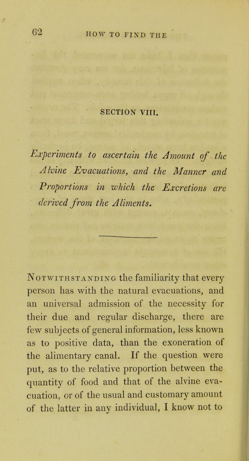 now TO FIND THE SECTION VIII. E^vperiments to ascertain the Amount of the Ahine Evacuations^ and the Manner and Proportions in which the Excretions are derwed from the Aliments, Notwithstanding the familiarity that every person has with the natural evacuations, and an universal admission of the necessity for their due and regular discharge, there are few subjects of general information, less known as to positive data, than the exoneration of the alimentary canal. If the question were put, as to the relative proportion between the quantity of food and that of the alvine eva- cuation, or of the usual and customary amount of the latter in any individual, I know not to