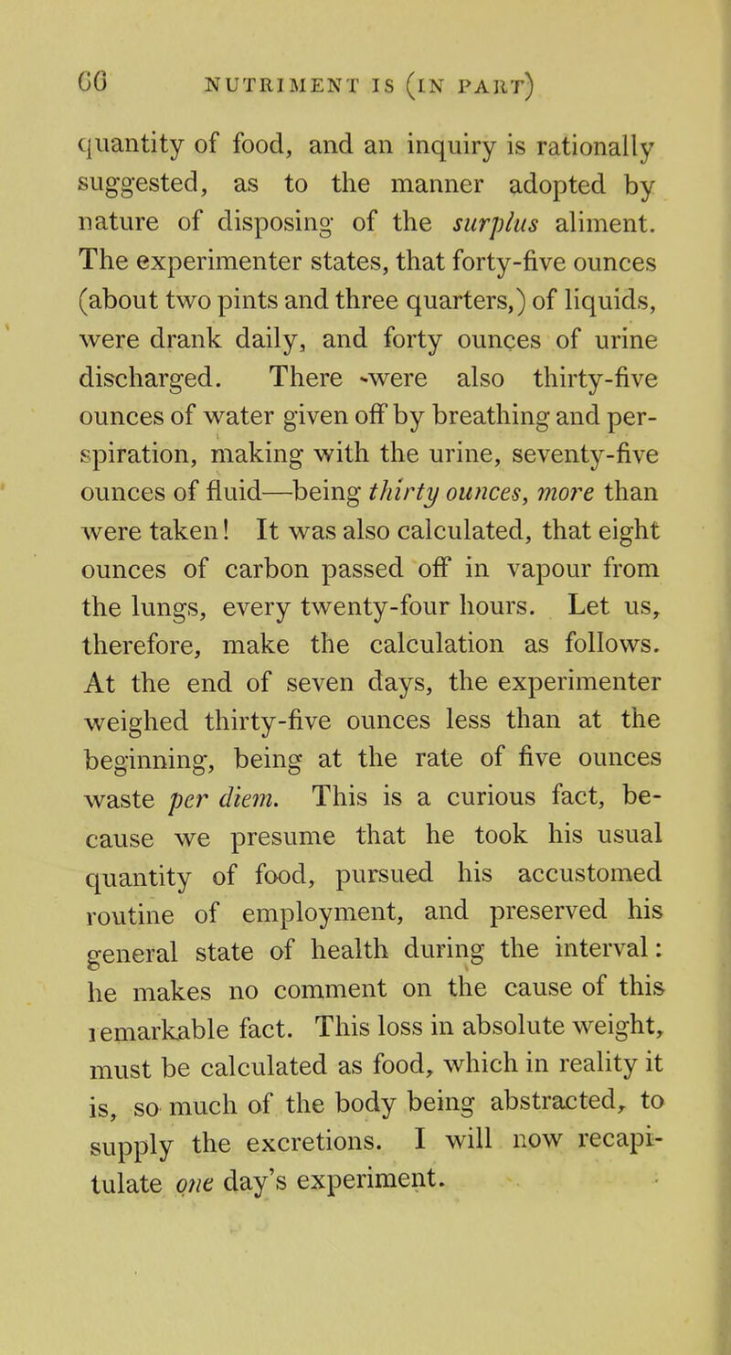 quantity of food, and an inquiry is rationally suggested, as to the manner adopted by nature of disposing of the surplus aliment. The experimenter states, that forty-five ounces (about two pints and three quarters,) of liquids, were drank daily, and forty ounces of urine discharged. There were also thirty-five ounces of w^ater given off by breathing and per- spiration, making with the urine, seventy-five ounces of fluid—being thirty ounces, more than were taken! It was also calculated, that eight ounces of carbon passed off in vapour from the lungs, every twenty-four hours. Let us, therefore, make the calculation as follows. At the end of seven days, the experimenter weighed thirty-five ounces less than at the beginning, being at the rate of five ounces waste per dienu This is a curious fact, be- cause we presume that he took his usual quantity of food, pursued his accustomed routine of employment, and preserved his general state of health during the interval: he makes no comment on the cause of this remarkable fact. This loss in absolute weight, must be calculated as food, which in reality it is, so much of the body being abstracted, to supply the excretions. I will now recapi- tulate qjie day's experiment.