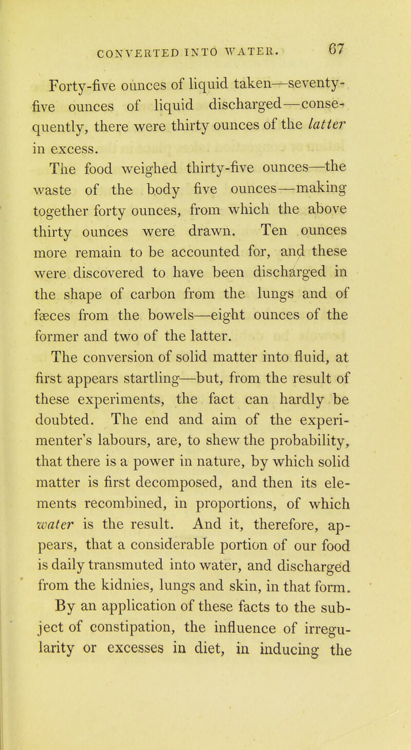CONVERTED INTO Forty-five ounces of liquid taken—seventy- five ounces of liquid discharged—conse- quently, there were thirty ounces of the latter in excess. The food weighed thirty-five ounces—the waste of the body five ounces—making together forty ounces, from which the above thirty ounces were drawn. Ten ounces more remain to be accounted for, and these were discovered to have been discharged in the shape of carbon from the lungs and of faeces from the bowels—eight ounces of the former and two of the latter. The conversion of solid matter into fluid, at first appears startling—but, from the result of these experiments, the fact can hardly be doubted. The end and aim of the experi- menter's labours, are, to shew the probability, that there is a power in nature, by which solid matter is first decomposed, and then its ele- ments recombined, in proportions, of which water is the result. And it, therefore, ap- pears, that a considerable portion of our food is daily transmuted into water, and discharged from the kidnies, lungs and skin, in that form. By an application of these facts to the sub- ject of constipation, the influence of irregu- larity or excesses in diet, in inducing the
