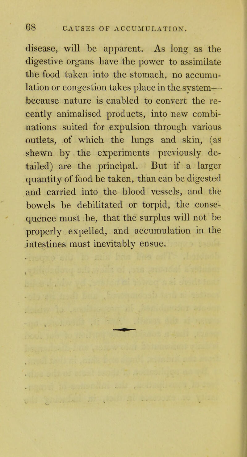 disease, will be apparent. As long as the digestive organs have the power to assimilate the food taken into the stomach, no accumu- lation or congestion takes place in the system— • because nature is enabled to convert the re- cently animal ised products, into new combi- nations suited for expulsion through various outlets, of which the lungs and skin, (as shewn by the experiments previously de- tailed) are the principal. But if a larger quantity of food be taken, than can be digested and carried into the blood vessels, and the bowels be debilitated or torpid, the conse- quence must be, that the surplus will not be properly expelled, and accumulation in the intestines must inevitably ensue.