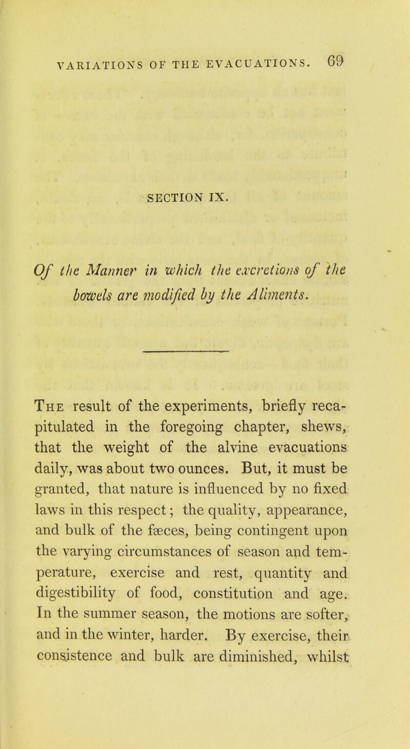 SECTION IX. Of the Manner in which the e^vcretions of the bowels are modified by the AUments. The result of the experiments, briefly reca- pitulated in the foregoing chapter, shews, that the weight of the aivine evacuations daily, was about two ounces. But, it must be granted, that nature is influenced by no fixed laws in this respect; the quality, appearance, and bulk of the faeces, being contingent upon the varying circumstances of season and tem- perature, exercise and rest, quantity and digestibility of food, constitution and age. In the summer season, the motions are softer,^ and in the winter, harder. By exercise, their consistence and bulk are diminished, whilst