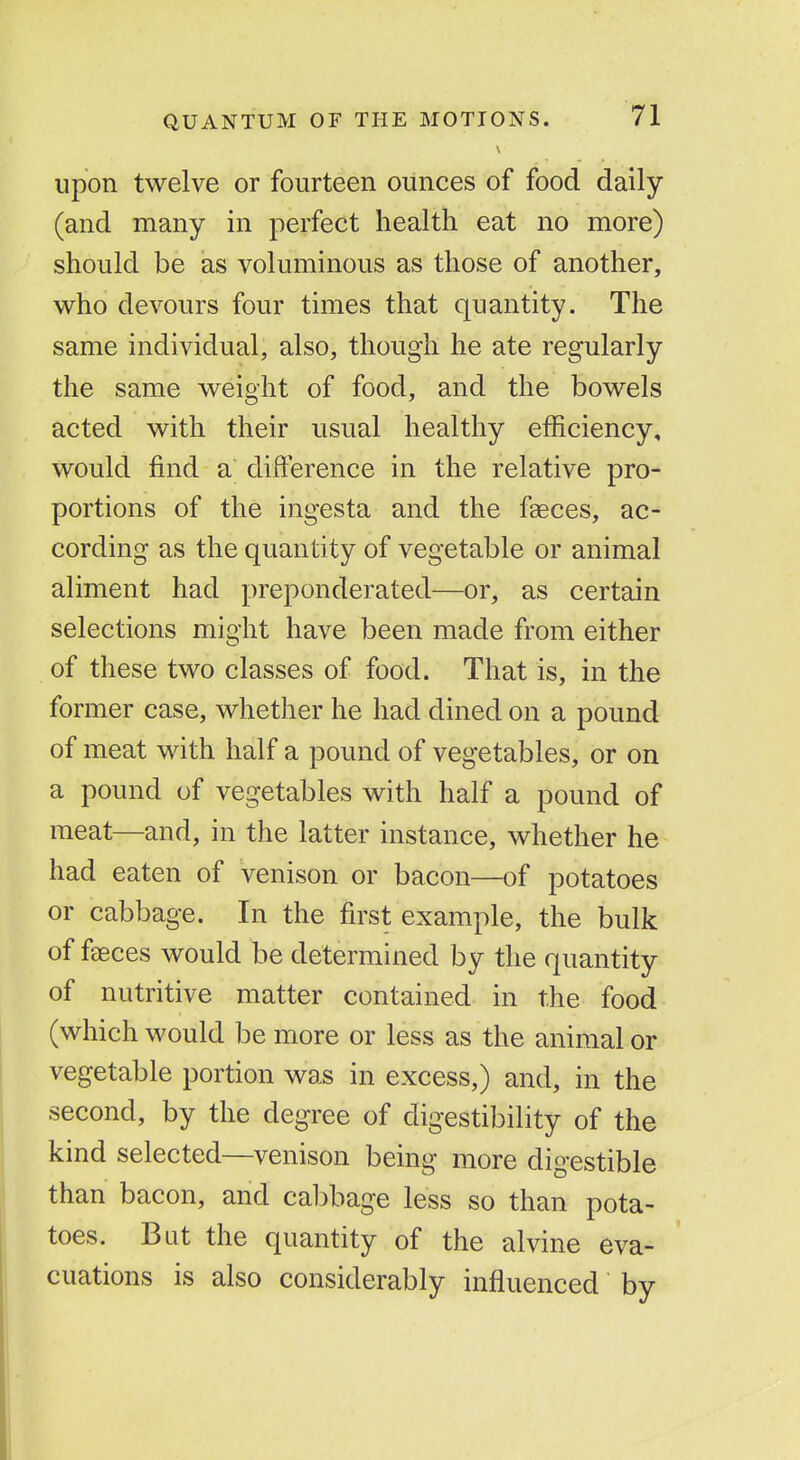 upon twelve or fourteen ounces of food daily (and many in perfect health eat no more) should be as voluminous as those of another, who devours four times that quantity. The same individual, also, though he ate regularly the same weight of food, and the bowels acted with their usual healthy efficiency, would find a difference in the relative pro- portions of the ingesta and the faeces, ac- cording as the quantity of vegetable or animal aliment had preponderated—or, as certain selections might have been made from either of these two classes of food. That is, in the former case, whether he had dined on a pound of meat with half a pound of vegetables, or on a pound of vegetables with half a pound of meat—and, in the latter instance, whether he had eaten of venison or bacon—of potatoes or cabbage. In the first example, the bulk of faeces would be determined by the quantity of nutritive matter contained in the food (which would be more or less as the animal or vegetable portion was in excess,) and, in the second, by the degree of digestibility of the kind selected—venison being more digestible than bacon, and cabbage less so than pota- toes. But the quantity of the alvine eva- cuations is also considerably influenced by