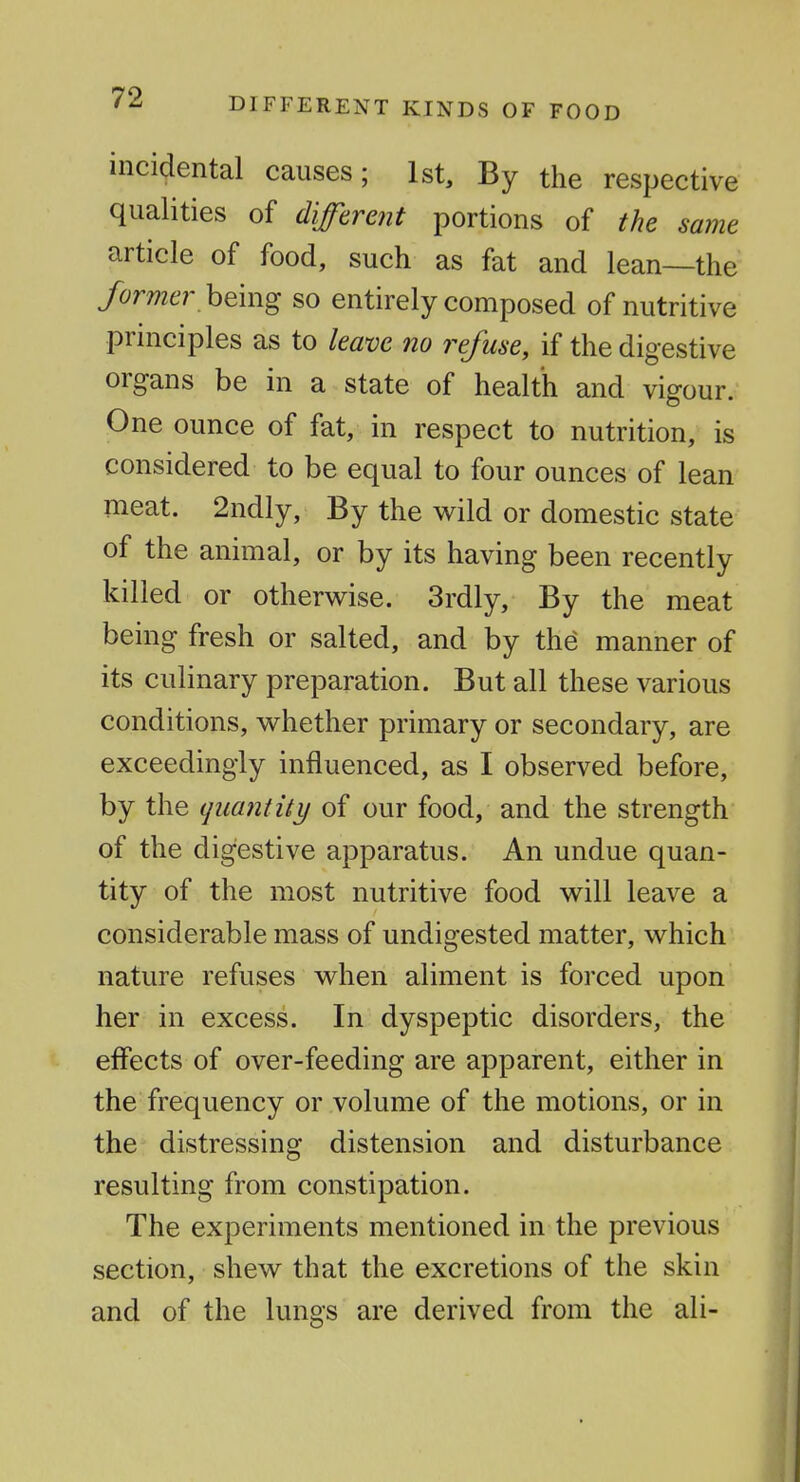 DIFFERENT KINDS OF FOOD incidental causes; 1st, By the respective qualities of different portions of the same article of food, such as fat and lean—the former hQmg so entirely composed of nutritive principles as to leave no refuse, if the digestive organs be in a state of health and vigour. One ounce of fat, in respect to nutrition, is considered to be equal to four ounces of lean meat. 2ndly, By the wild or domestic state of the animal, or by its having been recently killed or otherwise. 3rdly, By the meat being fresh or salted, and by the manner of its culinary preparation. But all these various conditions, whether primary or secondary, are exceedingly influenced, as I observed before, by the quantity of our food, and the strength of the digestive apparatus. An undue quan- tity of the most nutritive food will leave a considerable mass of undigested matter, which nature refuses when aliment is forced upon her in excess. In dyspeptic disorders, the effects of over-feeding are apparent, either in the frequency or volume of the motions, or in the distressing distension and disturbance resulting from constipation. The experiments mentioned in the previous section, shew that the excretions of the skin and of the lungs are derived from the ali-