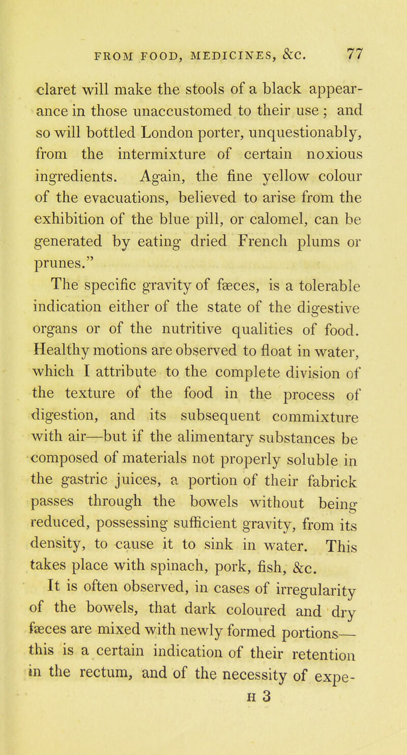 claret will make the stools of a black appear- ance in those unaccustomed to their use ; and so will bottled London porter, unquestionably, from the intermixture of certain noxious ingredients. Again, the fine yellow colour of the evacuations, believed to arise from the exhibition of the blue pill, or calomel, can be generated by eating dried French plums or prunes. The specific gravity of faeces, is a tolerable indication either of the state of the digestive organs or of the nutritive qualities of food. Healthy motions are observed to float in water, which I attribute to the complete division of the texture of the food in the process of digestion, and its subsequent commixture with air—but if the alimentary substances be composed of materials not properly soluble in the gastric juices, a portion of their fabrick passes through the bowels without being reduced, possessing sufficient gravity, from its density, to cause it to sink in water. This takes place with spinach, pork, fish, &c. It is often observed, in cases of irregularity of the bowels, that dark coloured and dry faeces are mixed with newly formed portions this is a certain indication of their retention in the rectum, and of the necessity of expe- H 3
